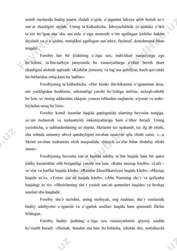 lar va harflar haqida kitob», «ritmlar klassifikatsiyasi haqida kitob», «musiqa haqida so`z», «yozuv san`ati haqida kitob», «abu nasrning she`r va qofiyalar haqidagi so`zi», «shoirlarning she`r yozish san`ati qonunlari haqida» va boshqa asarlari shu haqdadir. forobiy she`r tuzishni, uning mohiyati, eng muhimi, she`r vositasida badiiy adabiyotni o`rganish va o`rgatish usullari haqida ham qimmatli fikrlar bildirgan. forobiy badiiy ijodning o`ziga xos xususiyatlarini qiyosiy usulda ko`rsatib beradi: «demak, bundan ma`lum bo`lishicha, isbotda ilm, tortishuvda ikkilanish, ritorikada ishontirish qanchalik ahamiyatli bo`lsa, she`riyatda ham xayol va tasavvur shunchalik zarur bo`ladi» . mutafakkirning asarlarida ayrim tur va janrlar, ularning o`ziga xos xususiyatlarini izohlash, shu asosda ularni o`quvchilarga tushuntirish borasida ham qiziqarli mulohazalar bildirilgan. jumladan, yunon ada-biyoti haqida to`xtar ekan, olim gomerning «iliada»sini, shuningdek, tragediya, drama, komediya, difirimbi, satira, epos, ritorika, poemalar haqida to`xtab o`tadi. ularning har biriga xos bo`lgan tasvir usullari, ifoda tarzlari, ularning mavzu va tili, shakliy-poetik xususiyatlari haqida ma`lumot beradi. ibn sino qomusiy olim …
