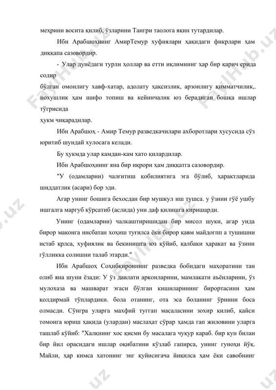 дир. "у (одамларни) чалғитиш қобилиятига эга бўлиб, ҳарактларида шиддатлик (асари) бор эди. агар унинг бошига бехосдан бир мушкул иш тушса. у ўзини гўё ушбу ишгалга маргуб кўрсатиб (аслида) уни даф қилишга киришарди. унинг (одамларни) чалкаштиришидан бир мисол шуки, агар унда бирор маконга нисбатан хоҳиш туғилса ёки бирор қавм майдогпп а тушишни истаб қрлса, хуфиялик ва бекинишга юз қўйиб, қалбаки ҳаракат ва ўзини гўлликка солишни талаб этарди." ибн арабшоҳ соҳибқироннинг разведка бобидаги маҳоратини тан олиб яна шуни ёзади: у ўз давлати арконларини, мамлакати аъёнларини, ўз мулохаза ва машварат эгаси бўлган кишиларининг бирортасини ҳам қолдирмай тўплардики. бола отанинг, ота эса боланинг ўрнини боса олмасди. сўнгра уларга махфий туггап масаласини зохир қилиб, қайси томонга юриш ҳақида (улардан) маслаҳат сўрар ҳамда гап жиловини уларга ташлаб кўйиб: "халқнинг хос қисми бу масалага чуқур караб. бир кун билан бир йил орасидаги ишлар оқибатини кўзлаб гапирса, унинг гуноҳи йўқ. майли, ҳар кимса хатонинг энг қуйисигача йиқилса ҳам …