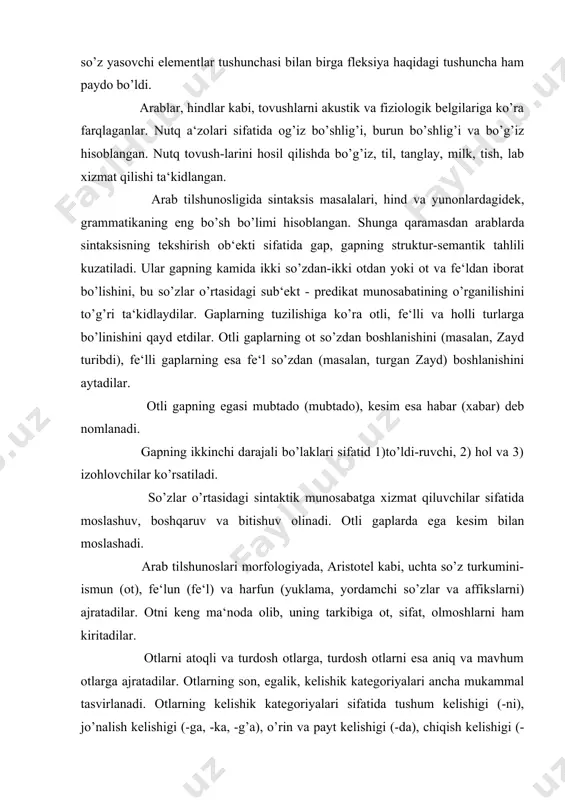 galik kelishigi (bila) qayd etiladi. qaratqich kelishigi alohida izofa hodisasi sifatida tushuntiriladi. bosh kelishik haqida so’z yuritilmaydi. arab grammatikasining morfologiya qismi sibavayxiy asarida puxta ishlab chiqilgan. aniqrog’i, u morfologiyaga oid quyidagi masalalarni tadqiq qiladi: 1. so’z turkumi. 2. ¤zakning tuzilishi. 3. ot va ularning tasnifi. 4. fe‘l va uning shakllari va boshqalar. turkiy til masalalari bo’yicha tilshunos asiruddin abu hayyon al - andalusiy (1256-1344) qator asarlar yaratdi. ma‘lumotlarga qaraganda bu asarlarning o’ndan ortig’i bizgacha yetib kelgan. masalan, 1. «kitobul af‘ol fillisoniy turkiya» («turk tilidan ish kitobi»). 2. «kitob zahvul mulk finnahvit turkiya» («turk sintaksisi sohasidan yorqin kitob»). 3. «adduratul mudita fil lug’atit turkiya» («turk tili tarixi») 4. «kitob al idroki lisonul atrok» («turklar tilini tushunish kitobi»). «turklar tilini tushunish» kitobi 1312 yilda arab tilida yozilgan bo’lib, kirish, lug’at va grammatika bo’limlaridan tashkil topgan. muallif asarning kirish qismida til sistemasining tuzilish elementlari - tashkil qiluvchilari sifatida lug’at tarkibini, morfologiya va sintaksisni …