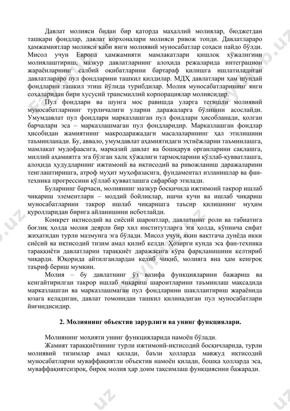 исобланади. у ўзининг пайдо бўлиш, ривожланиш босқичларига эга, яъни вақт давомида ўзгариб боради. молиянинг ривожланишини иккита асосий босқичга бўлиш мумкин. биринчи босқич – молиянинг ривожланмаган шакли. у, биринчидан, молиянинг ноишлаб чиқариш хусусияти билан характерланади, яъни пул маблағларининг асосий қисми (23 қисм бюджет) ҳарбий мақсадларга сарфланган ва деярли молия қтисодиётга ҳеч қандай таъсир ўтказмаган. иккинчидан, бир бўғиндан ташкил топган бюджет ва молиявий муносабатларни чегаралаш миқдоридан, яъни молия тизими қисқалиги ва кенг қамровли эмаслигидан. уларнинг барчаси бюджетни шакллантириш ва ишлатиш билан боғлиқ бўлган. топар-пул муносабатларининг, давлатчиликнинг ривожланиши билан умумдавлат пул фондларига ва шунга мос равишда, уларни шакллантириш ва ишлатиш бўйича пул муносабатларининг янги гуруҳига зарурат пайдо бўлди. ҳозирги вақтда молия муносабатлари сиёсий ва иқтисодий тузумнинг даражасидан қатъий назар ўз ривожланишининг иккинчи босқичига ўтди. бу босқич молия тизимининг кўп бўғимлилиги, уни иқтисодиётга таъсир даражасининг юқорилиги ва молиявий муносабатларнинг турли-туманлиги билан хусусиятланади. давлат молияси билан бир қаторда маҳаллий молиялар, бюджетдан ташқари фондлар, давлат корхоналари …
