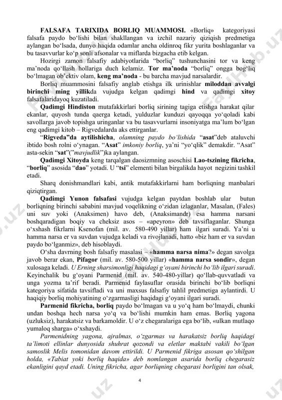 ammosi. «borliq» kategoriyasi falsafa paydo bo‘lishi bilan shakllangan va izchil nazariy qiziqish predmetiga aylangan bo‘lsada, dunyo haqida odamlar ancha oldinroq fikr yurita boshlaganlar va bu tasavvurlar ko‘p sonli afsonalar va miflarda bizgacha etib kelgan. hozirgi zamon falsafiy adabiyotlarida “borliq” tushunchasini tor va keng ma’noda qo‘llash hollariga duch kelamiz. tor ma’noda “borliq” ongga bog‘liq bo‘lmagan ob’ektiv olam, keng ma’noda - bu barcha mavjud narsalardir. borliq muammosini falsafiy anglab etishga ilk urinishlar miloddan avvalgi birinchi ming yillikda vujudga kelgan qadimgi hind va qadimgi xitoy falsafalaridayoq kuzatiladi. qadimgi hindiston mutafakkirlari borliq sirining tagiga etishga harakat qilar ekanlar, quyosh tunda qaerga ketadi, yulduzlar kunduzi qayoqqa yo‘qoladi kabi savollarga javob topishga uringanlar va bu tasavvurlarni insoniyatga ma’lum bo‘lgan eng qadimgi kitob – rigvedalarda aks ettirganlar. “rigveda”da aytilishicha, olamning paydo bo‘lishida “asat”deb ataluvchi ibtido bosh rolni o‘ynagan. “asat” imkoniy borliq, ya’ni “yo‘qlik” demakdir. “asat” asta-sekin “sat”(”mavjudlik”)ka aylangan. qadimgi xitoyda keng tarqalgan daosizmning asoschisi lao-tszining fikricha, “borliq” …