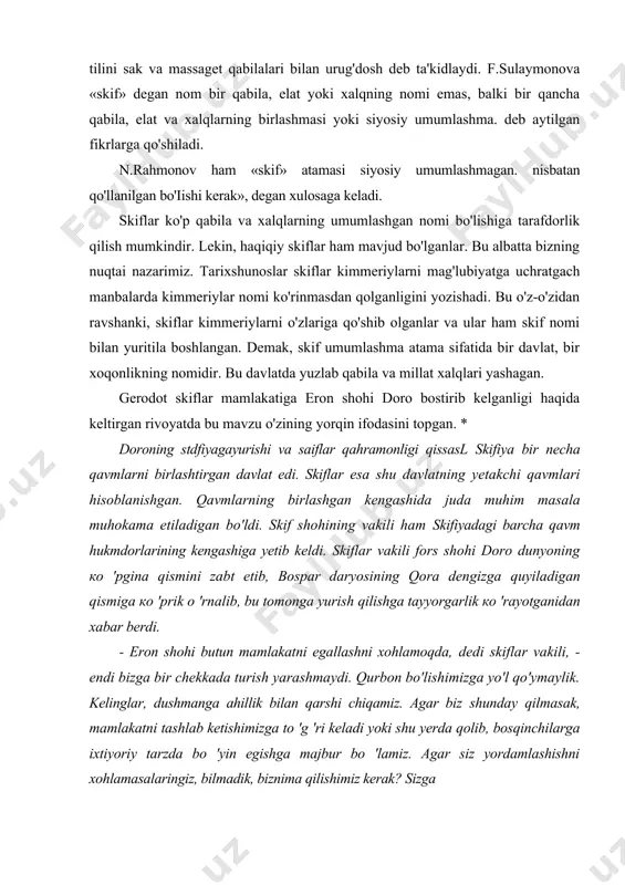 stdfiyagayurishi va saiflar qahramonligi qissasl skifiya bir necha qavmlarni birlashtirgan davlat edi. skiflar esa shu davlatning yetakchi qavmlari hisoblanishgan. qavmlarning birlashgan kengashida juda muhim masala muhokama etiladigan bo'ldi. skif shohining vakili ham skifiyadagi barcha qavm hukmdorlarining kengashiga yetib keldi. skiflar vakili fors shohi doro dunyoning ко 'pgina qismini zabt etib, bospar daryosining qora dengizga quyiladigan qismiga ко 'prik о 'rnalib, bu tomonga yurish qilishga tayyorgarlik ко 'rayotganidan xabar berdi. - eron shohi butun mamlakatni egallashni xohlamoqda, dedi skiflar vakili, - endi bizga bir chekkada turish yarashmaydi. qurbon bo'lishimizga yo'l qo'ymaylik. kelinglar, dushmanga ahillik bilan qarshi chiqamiz. agar biz shunday qilmasak, mamlakatni tashlab ketishimizga to 'g 'ri keladi yoki shu yerda qolib, bosqinchilarga ixtiyoriy tarzda bo 'yin egishga majbur bo 'lamiz. agar siz yordamlashishni xohlamasalaringiz, bilmadik, biznima qilishimiz kerak? sizga ham bu и rush yengil kechmaydi. chunki eron shohi bizga yurish qilibdi, bilingld, sizga ham qarshidir. biznibosib olgach, ular tinch turmaydilar, …