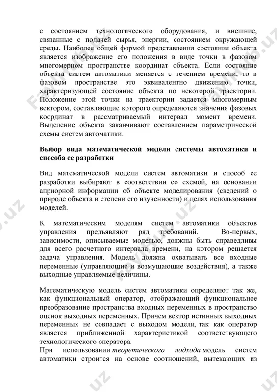 нтно движению точки, характеризующей состояние объекта по некоторой траектории. положение этой точки на траектории задается многомерным вектором, составляющие которого определяются значения фазовых координат в рассматриваемый интервал момент времени. выделение объекта заканчивают составлением параметрической схемы систем автоматики. выбор вида математической модели системы автоматики и способа ее разработки вид математической модели систем автоматики и способ ее разработки выбирают в соответствии со схемой, на основании априорной информации об объекте моделирования (сведений о природе объекта и степени его изученности) и целях использования моделей. к математическим моделям систем автоматики объектов управления предъявляют ряд требований. во-первых, зависимости, описываемые моделью, должны быть справедливы для всего расчетного интервала времени, на котором решается задача управления. модель должна охватывать все входные переменные (управляющие и возмущающие воздействия), а также выходные управляемые величины. математическую модель систем автоматики определяют так же, как функциональный оператор, отображающий функциональное преобразование пространства входных переменных в пространство оценок выходных переменных. причем вектор истинных выходных переменных не совпадает с …