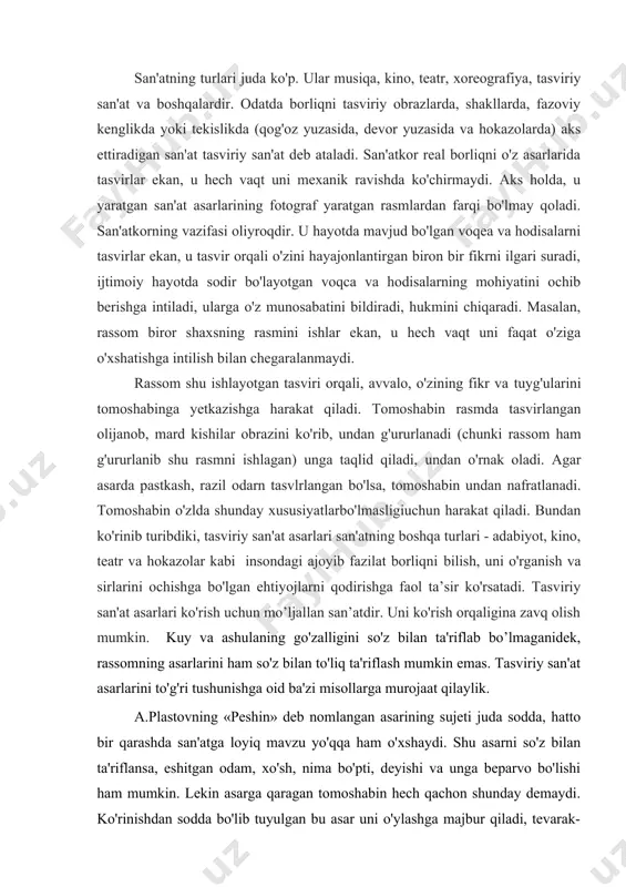arini ham so'z bilan to'liq ta'riflash mumkin emas. tasviriy san'at asarlarini to'g'ri tushunishga oid ba'zi misollarga murojaat qilaylik. a.plastovning «peshin» deb nomlangan asarining sujeti juda sodda, hatto bir qarashda san'atga loyiq mavzu yo'qqa ham o'xshaydi. shu asarni so'z bilan ta'riflansa, eshitgan odam, xo'sh, nima bo'pti, deyishi va unga beparvo bo'lishi ham mumkin. lekin asarga qaragan tomoshabin hech qachon shunday demaydi. ko'rinishdan sodda bo'lib tuyulgan bu asar uni o'ylashga majbur qiladi, tevarak-atrofning naqadar go'zal ekanligini his qilishga, shu go'zallikdan hayajonlanishga da'vat etadi. haqiqatan ham beg'ubor, kuchga to'lgan sokin tabiat, zilol suv, kishi qalbiga orom beruvchi quyoshning mayin nurida qanchadan-qancha go'zallik, latofat bor. rassom shulardan quvonadi, shu quvonchini boshqalar bilan o'rtoqlashishga intiladi. bunga erishish uchun tasviriy san'atning ifoda vositalari kompozitsiya, kolorit, yorug', soya, chiziq, faktura imkoniyatlaridan foydalanadi. rassom shunday kompozitsiya tanlaganki, bu voqeaning qachon va qayerda sodir bo'layotganini ochib, rasm ishlangan yuza (xolst) - ning bir butun bo'lib ko'rinishini ta'minlagan. shu rasmdan …