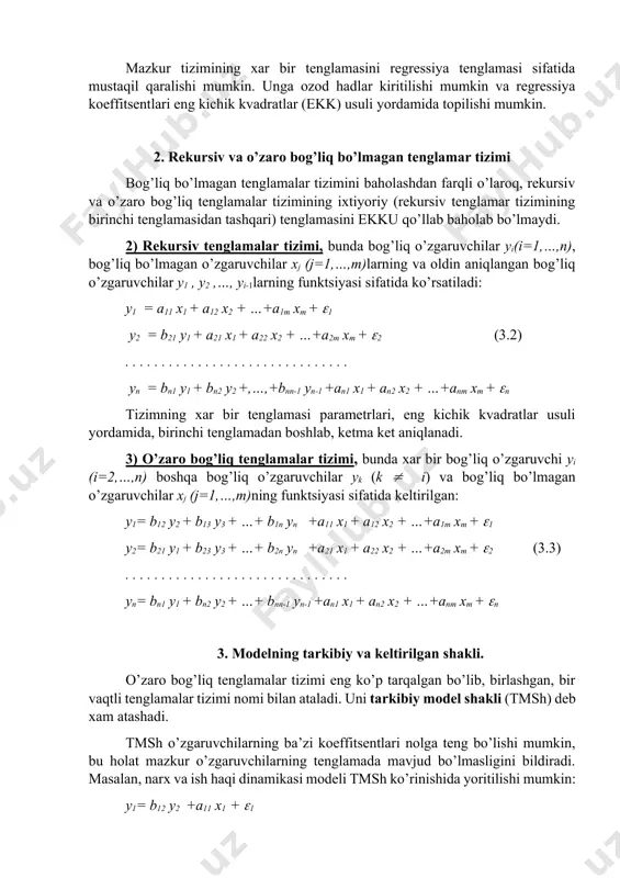 izimining ixtiyoriy (rekursiv tenglamar tizimining birinchi tenglamasidan tashqari) tenglamasini ekku qo’llab baholab bo’lmaydi. 2) rekursiv tenglamalar tizimi, bunda bog’liq o’zgaruvchilar yi(i=1,…,n), bog’liq bo’lmagan o’zgaruvchilar xj (j=1,…,m)larning va oldin aniqlangan bog’liq o’zgaruvchilar y1 , y2 ,…, yi-1larning funktsiyasi sifatida ko’rsatiladi: y1 = a11 x1 + a12 x2 + …+a1m xm + 1 y2 = b21 y1 + a21 x1 + a22 x2 + …+a2m xm + 2 (3.2) . . . . . . . . . . . . . . . . . . . . . . . . . . . . . . . yn = bn1 y1 + bn2 y2 +,…,+bnn-1 yn-1 +an1 x1 + an2 x2 + …+anm xm + n tizimning xar bir tenglamasi parametrlari, eng kichik kvadratlar usuli yordamida, birinchi tenglamadan boshlab, ketma ket aniqlanadi. 3) o’zaro bog’liq tenglamalar tizimi, bunda xar bir bog’liq o’zgaruvchi yi (i=2,…,n) boshqa bog’liq o’zgaruvchilar yk (k …