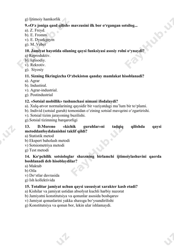 ning buzilishi. g).sotsial tizimning barqarorligi 13. d.moreno «kichik guruhlar»ni tadqiq qilishda qaysi metoddanfoydalanishni taklif qildi? a) statistik metod b) ekspert baholash metodi v) sotsiometriya metodi g) test metodi 14. ko‘pchilik sotsiologlar shaxsning birlamchi ijtimoiylashuvini qaerda boshlanadi deb hisoblaydilar? a) maktab b) oila v) do‘stlar davrasida g) ish kollektivida 15. totalitar jamiyat uchun qaysi xususiyat xarakter kasb etadi? a) kishilar va jamiyat ustidan absolyut kuchli harbiy nazorat b) jamiyatni konstitutsiya va qonunlar asosida boshqaruv v) jamiyat qonunlarini yakka shaxsga bo‘ysundirilishi g) konstitutsiya va qonun bor, lekin ular ishlamaydi. 16. «sotsial mobillik» terminini sotsiologiyaga kim kiritgan? a). m. veber b). p. sorokin v). r. merton g). t. parsons 17. sotsial stratifikatsiya deganda nimani tushunasiz? a). jamiyatdagi sotsial notenglikning ifodalanishi b). jamiyatdagi millatlararo munosabatning ifodalanishi v). jamiyatdagi sotsio-madaniy xususiyatlarining ifodalanishi g). jamiyatdagi sotsial birdamlikni 18. «fozil shahar aholisi» risolasining muallifi kim? a). beruniy b). ibn sino v). forobiy g). aristotel 19. «temur tuzuklari»da …