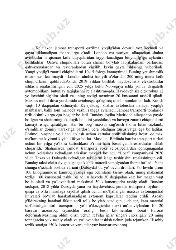 ransport maxsus rel’slarda harakatlanadi va transport oqimi uning ostidan to’siqsiz o‘ta oladi. shunga o‘xshash avtobus “shenzhen huashi future parking equipment” kompaniyasi tomonidan 1400 nafar yo‘lovchilar sig’dira oladigan “3d express coach” gibrid “quyosh-elektr” mexanizmini ishlab chiqdi. kelajakda jamoat transporti qazilma yoqilg'idan deyarli voz kechadi va qayta tiklanadigan manbalarga o'tadi. london ma’muriyati allaqachon shahar avtobuslarini qisman kofe quyqalaridan tayyorlanadigan bioyoqilg'iga aylantira boshladilar. qahva chiqindilari butun shahar bo‘ylab fabrikalardan, barlardan, qahvaxonalardan va restoranlardan yig'ilib, keyin qayta ishlashga yuboriladi. yangi yoqilg'i zararli chiqindilarni 10-15 foizga kamaytiradi. buning yetishmaslik muammosi kutilmaydi - london aholisi har yili o’zlaridan 200 ming tonna kofe chiqindilarini qoldiradi.aslida 2019 yildan boshlab haydovchisiz elektrobuslar ishlashi rejalashtirilgan edi, 2025 yilga kelib norvegiya ichki yonuv dvigatelli avtomobillarni butunlay taqiqlashni rejalashtirmoqda. haydovchisiz elektrobus 12 yo‘lovchini sig'dira oladi va uning tezligi taxminan 20 km/soatni tashkil qiladi. maxsus mobil ilova yordamida avtobusga qo'ng'iroq qilish mumkin bo‘ladi. kutish vaqti 10 daqiqadan oshmaydi. kelajakdagi shahar avtobuslari nafaqat yoqilg'i …