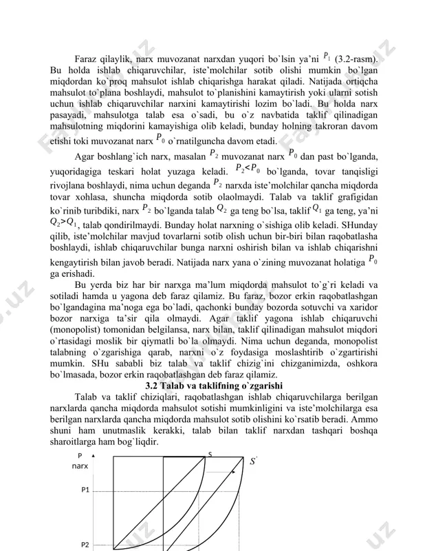 taklif muvozanatini buzilishiga olib keladi, lekin bozorda, o`z o`zidan avtomatik ravishda, muvozanatni tiklash tendensiyasi mavjud. bunday holatni tushunish uchun quyidagi ikki holni qaraymiz: faraz qilaylik, narx muvozanat narxdan yuqori bo`lsin ya’ni (3.2-rasm). bu holda ishlab chiqaruvchilar, iste’molchilar sotib olishi mumkin bo`lgan miqdordan ko`proq mahsulot ishlab chiqarishga harakat qiladi. natijada ortiqcha mahsulot to`plana boshlaydi, mahsulot to`planishini kamaytirish yoki ularni sotish uchun ishlab chiqaruvchilar narxini kamaytirishi lozim bo`ladi. bu holda narx pasayadi, mahsulotga talab esa o`sadi, bu o`z navbatida taklif qilinadigan mahsulotning miqdorini kamayishiga olib keladi, bunday holning takroran davom etishi toki muvozanat narx o`rnatilguncha davom etadi. agar boshlang`ich narx, masalan muvozanat narx dan past bo`lganda, yuqoridagiga teskari holat yuzaga keladi. bo`lganda, tovar tanqisligi rivojlana boshlaydi, nima uchun deganda narxda iste’molchilar qancha miqdorda tovar xohlasa, shuncha miqdorda sotib olaolmaydi. talab va taklif grafigidan ko`rinib turibdiki, narx bo`lganda talab ga teng bo`lsa, taklif ga teng, ya’ni , talab qondirilmaydi. bunday holat narxning o`sishiga …