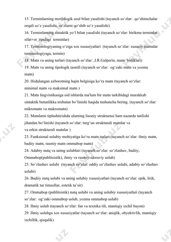 i terminlar) 17. terminologiyaning o‘ziga xos xususiyatlari (tayanch so‘zlar: xususiy atamalar terminologiyaga, termin) 18. matn va uning turlari (tayanch so‘zlar: ,i.r.galperin, matn birliklari) 19. matn va uning tipologik tasnifi (tayanch so‘zlar: og‘zaki matn va yozma matn) 20. ifodalangan axborotning hajm belgisiga ko‘ra matn (tayanch so‘zlar: minimal matn va maksimal matn ) 21. matn lingvistikasiga oid ishlarda ma'lum bir matn tarkibidagi murakkab sintaktik butunlikka nisbatan bo‘linishi haqida tushuncha bering. (tayanch so‘zlar: mikromatn va makromatn) 22. matnlarni tiplashtirishda ularning lisoniy strukturasi ham nazarda tutilishi jihatdan bo‘linishi (tayanch so‘zlar: turg‘un strukturali matnlar va va erkin strukturali matnlar ) 23. funksional uslubiy mohiyatiga ko‘ra matn turlari (tayanch so‘zlar: ilmiy matn, badiiy matn, rasmiy matn ommabop matn) 24. adabiy nutq va uning uslublari (tayanch so‘zlar: so‘zlashuv, badiiy, ommabop(publitsistik), ilmiy va rasmiy-idoraviy uslub) 25. so‘zlashuv uslubi (tayanch so‘zlar: oddiy so‘zlashuv uslubi, adabiy so‘zlashuv uslubi) 26. badiiy nutq uslubi va uning uslubiy xususiyatlari (tayanch so‘zlar: epik, lirik, …