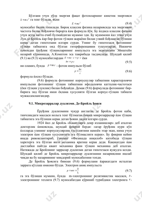 тота, h-планк дойимийси. ушбу энергияни махсус нисбийлик назариясидаги (9.2) муносабатдан ќам топиш мумкин. фотоннинг тинчликдаги энергияси (9.3) бўлгани учун тўла энергия фақат фотонларнинг кинетик энергияси га тенг бўлади, яъни (9.4) муносабат билан топилади. бироқ классик физика назариясида эса энергияни частота билан бођловчи бирорта ќам формула йўқ. бу ќодиса классик физика учун жуда катта ечиб булмайдиган муаммо эди. бу муаммони ќал этиш учун луи де бройль ќар бир фотон тўлқин жараёни билан узвий бођланган бўлиши керак деган гипотезани илгари сурди. унинг бу гипотезаси фотоннинг тўлқин табиатига оид бўлган гитерференцияни тушунтирди. иккинчи томондан ёруђлик тўлқинларининг импульсга эга эканлигини эйнштейн назарий кўринишда, а.комптон эса тажрибада тасдиқлади. шундай қилиб (9.1) ва (9.3) муносабатлардан ёки (9.5) ни оламиз, бунда - фотон импульси бўлиб (9.6) формула ќосил бўлади. (9.6) формула фотоннинг корпускуляр табиатини характерловчи импульсни фотоннинг тўлқин табиатини ифодаловчи катталик-частотаси (ёки тўлқин узунлик) билан бођлайди. демак (9.6) формулада фотоннинг бир-бирига зид бўлган икки ёқлама хусусияти бўлган …