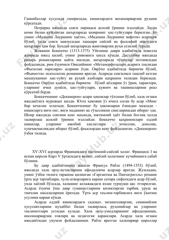 иий адабиёт орқали замонасининг сиёсий ҳаётига таъсир кўрсатиш, миллий бирлик учун курашига ҳаракат қилган. петрарка ҳам қадимги юнон-рим адабиётидан ўрганди ва уларга тақлидан асарлар ёзди. жумладан, вергилий «бурколикалар»ига тақлидан ёзган шеърларида баъзан ҳажвиёт бўлса, баъзан шоирнинг шахсий ҳис-туйғулари акс этган. унинг насрий асарлари («унутилмайдиган нарсалар ҳақида», «машҳур кишилар ҳақида»)да римнинг машҳур кишилари, жумладан, македониялик искандар, ганнибаллар хусусида гапирилади, кишилардаги ватанпарварлик руҳини кўрсатади. петрарка ижодида севги лирикаси асосий ўринни эгаллайди. лаура номи билан куйланган шеърларида шоирнинг ҳис-туйғулари берилган. бу унинг «мадонна лауранинг ҳаёти», «мадонна лауранинг вафоти» асарлари бўлиб, унда севги мавзусидан ташқари сиёсий ва фалсафий мавзудаги шеърлари ҳам бор. бундай шеърларида жанговарлик руҳи сезилиб туради. жованни боккаччо (1313-1375) уйғониш даври адабиётида новелла жанрида ижод қилиб, унинг ривожига ҳисса қўшди. дастлабки ижодида рицарь романларини қайта ишлади, шеърларида чўпонлар поэзиясидан фойдаланди, рим ёзувчиси овидийнинг «метаморфозалар» асарига тақлидан «фьезолан парилари» асарини ёзди. оврўпо адабиётида биринчи бўлиб, «фьяметта» психологик романини яратди. асарида севгилиси ташлаб кетган …