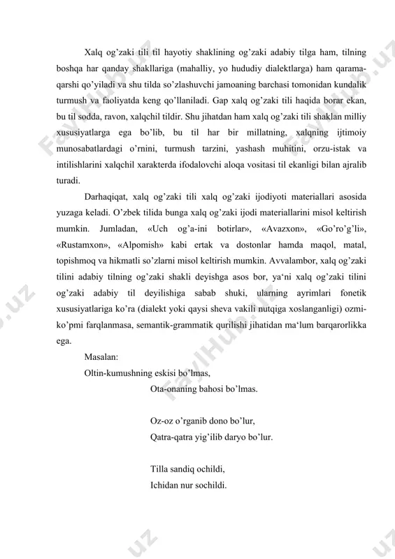 xalq og’zaki tilini xalq yaratadi, unda har bir xalqning urf-odatlariga xos xususiyatlar oddiy tilda aks etadi. xalq og’zaki tili shu tomondan ham umumxalq tilining boshqa ko’rinishlaridan farqlanib turadi. bu tilni belgilovchi asosiy xususiyatlar mavjud. bu haqda akademik sh.shoabdurahmonov quyidagilarni alohida ta‘kidlab o’tadi. xalq og’zaki tili durdonalari o’z shakl-shamoyiliga ko’ra umumxalq tilining boshqa ko’rinishlaridan farqlanadi. xususan, xalq og’zaki tilining xalq ijodkorlari tomonidan ixtiro qilinganligi uning qisqa, ixcham, xalqchil yo’g’rilganligi hamda hududiy yoki dialektal ko’rinishga ega ekanligi bu tilning asosiy xususiyatlaridir. demakki, xalq og’zaki tili shu jihatlariga ko’ra umumxalq tilining boshqa ko’rinishlaridan farqlanadi, bugun xalq og’zaki tili mukammal mazmunga ega bo’lgan tildir. xolbuki, milliy xalq an‘analari, uzoq hayotiy tajribalari hamda mehnat yakunlari shu tilda o’z ifodasini topadi. masalan: tog’ tog’ bilan qovushmas, odam odam bilan qovushar. bulbul chamanni sevar, odam vatanni. oltovlon ola bo’lsa, og’zidagin oldirar. to’rtovlon tugal bo’lsa, unmaganni undirar. yeridan ayrilgan yetti yil yig’lar, elidan ayrilgan o’lguncha yig’lar. bol shirin-boldan …