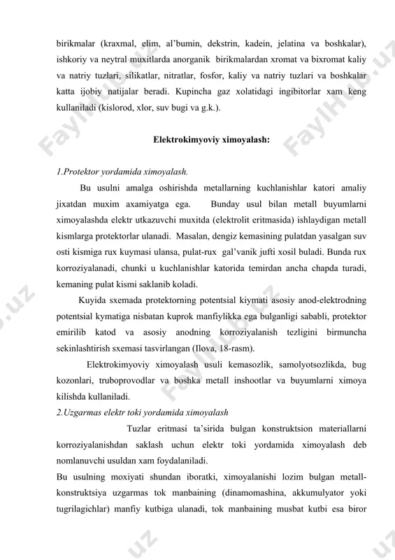 ikatlar, nitratlar, fosfor, kaliy va natriy tuzlari va boshkalar katta ijobiy natijalar beradi. kupincha gaz xolatidagi ingibitorlar xam keng kullaniladi (kislorod, xlor, suv bugi va g.k.). elektrokimyoviy ximoyalash: 1.protektor yordamida ximoyalash. bu usulni amalga oshirishda metallarning kuchlanishlar katori amaliy jixatdan muxim axamiyatga ega. bunday usul bilan metall buyumlarni ximoyalashda elektr utkazuvchi muxitda (elektrolit eritmasida) ishlaydigan metall kismlarga protektorlar ulanadi. masalan, dengiz kemasining pulatdan yasalgan suv osti kismiga rux kuymasi ulansa, pulat-rux gal’vanik jufti xosil buladi. bunda rux korroziyalanadi, chunki u kuchlanishlar katorida temirdan ancha chapda turadi, kemaning pulat kismi saklanib koladi. kuyida sxemada protektorning potentsial kiymati asosiy anod-elektrodning potentsial kymatiga nisbatan kuprok manfiylikka ega bulganligi sababli, protektor emirilib katod va asosiy anodning korroziyalanish tezligini birmuncha sekinlashtirish sxemasi tasvirlangan (ilova, 18-rasm). elektrokimyoviy ximoyalash usuli kemasozlik, samolyotsozlikda, bug kozonlari, truboprovodlar va boshka metall inshootlar va buyumlarni ximoya kilishda kullaniladi. 2.uzgarmas elektr toki yordamida ximoyalash tuzlar eritmasi ta’sirida bulgan konstruktsion materiallarni korroziyalanishdan saklash …