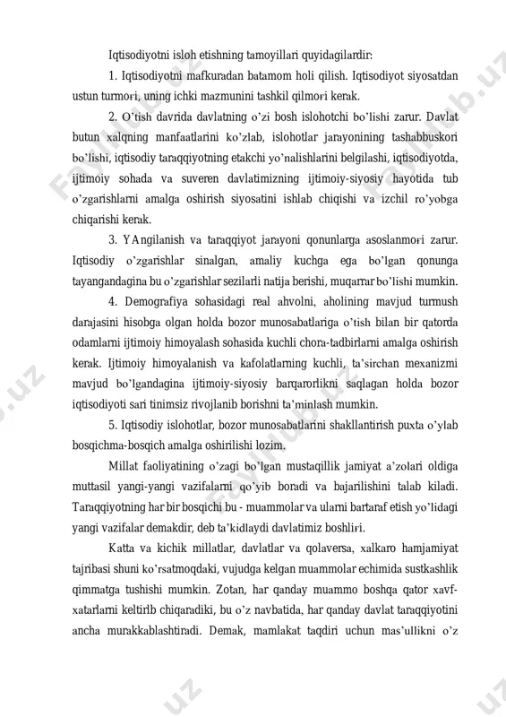 yotning etakchi yo’nalishlarini belgilashi, iqtisodiyotda, ijtimoiy sohada va suveren davlatimizning ijtimoiy-siyosiy hayotida tub o’zgarishlarni amalga oshirish siyosatini ishlab chiqishi va izchil ro’yobga chiqarishi kerak. 3. yangilanish va taraqqiyot jarayoni qonunlarga asoslanmog'i zarur. iqtisodiy o’zgarishlar sinalgan, amaliy kuchga ega bo’lgan qonunga tayangandagina bu o’zgarishlar sezilarli natija berishi, muqarrar bo’lishi mumkin. 4. demografiya sohasidagi real ahvolni, aholining mavjud turmush darajasini hisobga olgan holda bozor munosabatlariga o’tish bilan bir qatorda odamlarni ijtimoiy himoyalash sohasida kuchli chora-tadbirlarni amalga oshirish kerak. ijtimoiy himoyalanish va kafolatlarning kuchli, ta’sirchan mexanizmi mavjud bo’lgandagina ijtimoiy-siyosiy barqarorlikni saqlagan holda bozor iqtisodiyoti sari tinimsiz rivojlanib borishni ta’minlash mumkin. 5. iqtisodiy islohotlar, bozor munosabatlarini shakllantirish puxta o’ylab bosqichma-bosqich amalga oshirilishi lozim. millat faoliyatining o’zagi bo’lgan mustaqillik jamiyat a’zolari oldiga muttasil yangi-yangi vazifalarni qo’yib boradi va bajarilishini talab kiladi. taraqqiyotning har bir bosqichi bu - muammolar va ularni bartaraf etish yo’lidagi yangi vazifalar demakdir, deb ta’kidlaydi davlatimiz boshlig'i. katta va kichik millatlar, davlatlar …