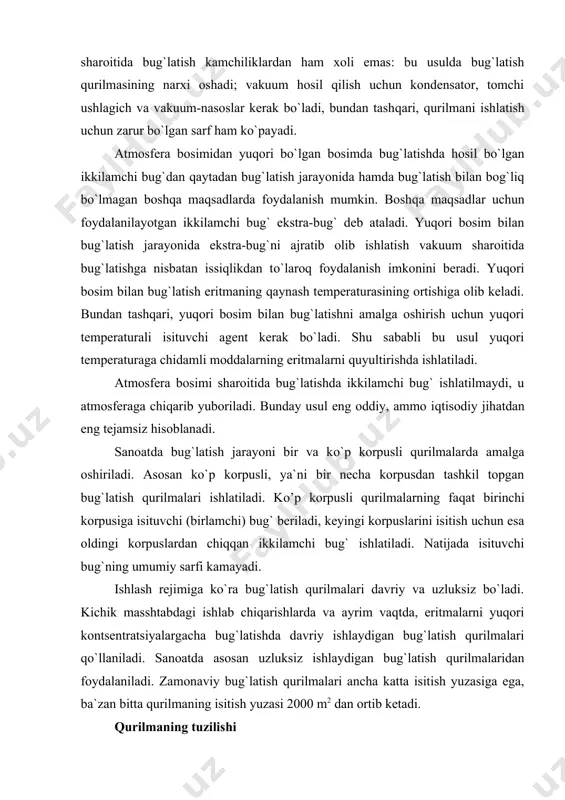 uvchi agentdan foydalanish mumkin. bu usulda ikkilamchi bug`dan isituvchi agent sifatida foydalanish imkoni tug`iladi. vakuum sharoitida bug`latish kamchiliklardan ham xoli emas: bu usulda bug`latish qurilmasining narxi oshadi; vakuum hosil qilish uchun kondensator, tomchi ushlagich va vakuum-nasoslar kerak bo`ladi, bundan tashqari, qurilmani ishlatish uchun zarur bo`lgan sarf ham ko`payadi. atmosfera bosimidan yuqori bo`lgan bosimda bug`latishda hosil bo`lgan ikkilamchi bug`dan qaytadan bug`latish jarayonida hamda bug`latish bilan bog`liq bo`lmagan boshqa maqsadlarda foydalanish mumkin. boshqa maqsadlar uchun foydalanilayotgan ikkilamchi bug` ekstra-bug` deb ataladi. yuqori bosim bilan bug`latish jarayonida ekstra-bug`ni ajratib olib ishlatish vakuum sharoitida bug`latishga nisbatan issiqlikdan to`laroq foydalanish imkonini beradi. yuqori bosim bilan bug`latish eritmaning qaynash temperaturasining ortishiga olib keladi. bundan tashqari, yuqori bosim bilan bug`latishni amalga oshirish uchun yuqori temperaturali isituvchi agent kerak bo`ladi. shu sababli bu usul yuqori temperaturaga chidamli moddalarning eritmalarni quyultirishda ishlatiladi. atmosfera bosimi sharoitida bug`latishda ikkilamchi bug` ishlatilmaydi, u atmosferaga chiqarib yuboriladi. bunday usul eng oddiy, ammo iqtisodiy …