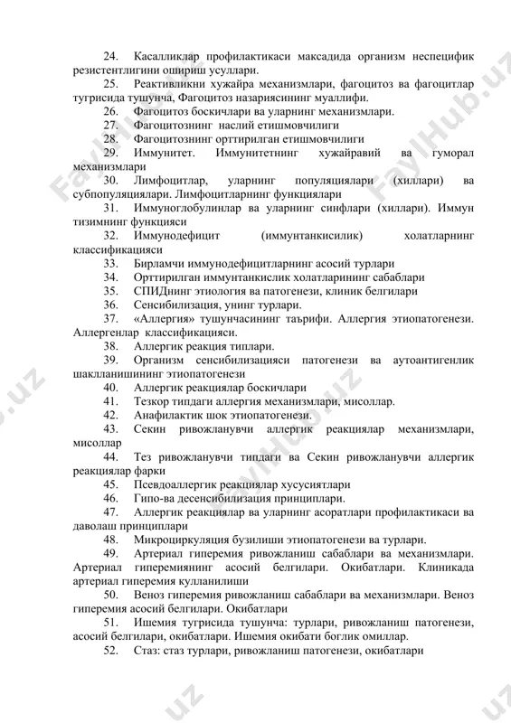 низм неспецифик резистентлигини ошириш усуллари. 25. реактивликни хужайра механизмлари, фагоцитоз ва фагоцитлар тугрисида тушунча, фагоцитоз назариясининг муаллифи. 26. фагоцитоз боскичлари ва уларнинг механизмлари. 27. фагоцитознинг наслий етишмовчилиги 28. фагоцитознинг орттирилган етишмовчилиги 29. иммунитет. иммунитетнинг хужайравий ва гуморал механизмлари 30. лимфоцитлар, уларнинг популяциялари (хиллари) ва субпопуляциялари. лимфоцитларнинг функциялари 31. иммуноглобулинлар ва уларнинг синфлари (хиллари). иммун тизимнинг функцияси 32. иммунодефицит (иммунтанкисилик) холатларнинг классификацияси 33. бирламчи иммунодефицитларнинг асосий турлари 34. орттирилган иммунтанкислик холатларининг сабаблари 35. спиднинг этиология ва патогенези, клиник белгилари 36. сенсибилизация, унинг турлари. 37. «аллергия» тушунчасининг таърифи. аллергия этиопатогенези. аллергенлар классификацияси. 38. аллергик реакция типлари. 39. организм сенсибилизацияси патогенези ва аутоантигенлик шаклланишининг этиопатогенези 40. аллергик реакциялар боскичлари 41. тезкор типдаги аллергия механизмлари, мисоллар. 42. анафилактик шок этиопатогенези. 43. секин ривожланувчи аллергик реакциялар механизмлари, мисоллар 44. тез ривожланувчи типдаги ва секин ривожланувчи аллергик реакциялар фарки 45. псевдоаллергик реакциялар хусусиятлари 46. гипо-ва десенсибилизация принциплари. 47. аллергик реакциялар ва уларнинг асоратлари профилактикаси ва даволаш …