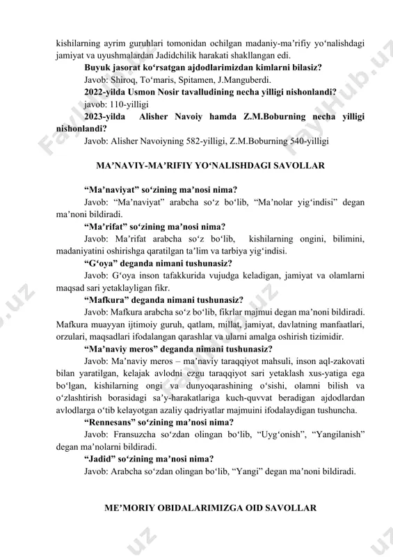 hilarning ongini, bilimini, madaniyatini oshirishga qaratilgan taʼlim va tarbiya yigʻindisi. “gʻoya” deganda nimani tushunasiz? javob: gʻoya inson tafakkurida vujudga keladigan, jamiyat va olamlarni maqsad sari yetaklayligan fikr. “mafkura” deganda nimani tushunasiz? javob: mafkura arabcha soʻz boʻlib, fikrlar majmui degan maʼnoni bildiradi. mafkura muayyan ijtimoiy guruh, qatlam, millat, jamiyat, davlatning manfaatlari, orzulari, maqsadlari ifodalangan qarashlar va ularni amalga oshirish tizimidir. “maʼnaviy meros” deganda nimani tushunasiz? javob: maʼnaviy meros – maʼnaviy taraqqiyot mahsuli, inson aql-zakovati bilan yaratilgan, kelajak avlodni ezgu taraqqiyot sari yetaklash xus-yatiga ega boʻlgan, kishilarning ongi va dunyoqarashining oʻsishi, olamni bilish va oʻzlashtirish borasidagi saʼy-harakatlariga kuch-quvvat beradigan ajdodlardan avlodlarga oʻtib kelayotgan azaliy qadriyatlar majmuini ifodalaydigan tushuncha. “rennesans” soʻzining maʼnosi nima? javob: fransuzcha soʻzdan olingan boʻlib, “uygʻonish”, “yangilanish” degan maʼnolarni bildiradi. “jadid” soʻzining maʼnosi nima? javob: arabcha soʻzdan olingan boʻlib, “yangi” degan maʼnoni bildiradi. meʼmoriy obidalarimizga oid savollar viloyatimizdagi muqaddas qadamjolardan qaysilarini bilasiz? javob: mugʻ qalʼasi, munchoqli tepa yodgorligi, axsikent muzeyi, …