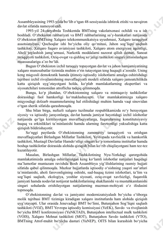 o), bmtning atrof-muhit bо‘yicha dasturi (yunep), oits bilan kurashish bо‘yicha bmt dasturi, parlamentlararo ittifoq 1. o‘zbekistonning xalqaro tashkilotlar va xorijiy mamlakatlar bilan ijtimoiy-iqtisodiy va siyosiy aloqalarining yо‘lga qо‘yilishi. o‘zbekiston respublikasining bmtga a’zo bо‘lishi va jahon hamjamiyatidagi о‘ziga xos о‘rni. o‘zbekistonning jamiyatni demokratlashtirish hamda iqtisodiyotni liberallashtirish, о‘z fuqarolari uchun yuksak darajadagi turmush sharoitlarini yaratish va ularning farovonligini oshirish yо‘lidagi qadamlari jahon miqyosida yuqori bahoga sazovor bо‘lmoqda. kо‘pgina xalqaro institutlar hamda tadqiqot tashkilotlarining reyting ma’lumotlari ana shundan dalolat beradi. ular e’lon qilayotgan tadqiqot natijalariga kо‘ra, mamlakatimiz borgan sayin yuqori о‘rinlarga kо‘tarilmoqdaki, bu dillarimizda faxr va daxldorlik tuyg’ularini uyg’otmasligi mumkin emas. 1992-yil 2-martda jahondagi eng nufuzli xalqaro tashkilot - birlashgan millatlar tashkilotiga qabul qilindi. mamlakatimiz jahon hamjamiyatining tо‘la teng huquqli a’zosi bо‘ldi. mamlakatimiz birinchi prezidenti i.karimovning bmt bosh assambleyasining 1993-yilda bо‘lib о‘tgan 48-sessiyasida ishtirok etishi va navqiron davlat sifatida namoyon etdi. 1993-yil 24-oktyabrda toshkentda bmtning vakolatxonasi ochildi va u ish boshladi. o‘zbekiston rahbariyati …