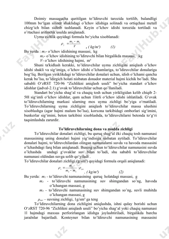 shiga solinadi va ortiqchasi metall chizg‘ich bilan sidirib tashlanadi. keyin o’lchov idishi torozida tortiladi va o’rtachasi arifmetik usulda aniqlanadi. uyma zichlik quyidagi formula bo‘yicha xisoblanadi: , ( kg/m³) (1) bu yerda : m1- o’lchov idishining massasi, kg m2- o’lchov idishining to’ldiruvchi bilan birgalikda massasi, kg v- o’lchov idishining hajmi, m³ shuni ta'kidlash kerakki, to’ldiruvchilar uyma zichligini aniqlash o’lchov idishi shakli va sig‘imiga, o’lchov idishi o’lchamlariga, to’ldiruvchilar donalariga bog‘liq. berilgan yiriklikdagi to’ldiruvchilar donalari uchun, idish o’lchami qancha kerak bo’lsa, to’ldirgich holati nisbatan donador material hajmi kichik bo’ladi. shu sababli o‘zrst 720-96 “zichlikni aniqlash usuli” bo’yicha standart o’lchov idishlar (jadval-2.1) g‘ovak to’ldiruvchilar uchun qo’llaniladi. standart bo’yicha shag‘al va chaqiq tosh uchun yirikligidan kelib chiqib 2-50l sig‘imli o‘lchov idishlar, qum uchun 1litrli o‘lchov idishi ishlatiladi. g‘ovak to’ldiruvchilarning markasi ularning mos uyma zichligi bo’yiga o‘rnatiladi. to’ldiruvchilarning uyma zichligini aniqlash to’ldiruvchilar massa ulushini xisoblashga (agar hajmi malum bo’lsa), korxona tarkibidagi omborlari sig‘imini, bunkerlar sig‘imini, beton …