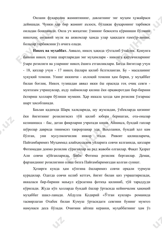 дулла қодирий «ўтган кунлар» романида тасвирлаган отабек билан кумуш ўртасидаги севгини бунинг мумтоз намунаси деса бўлади. очиғини айтиш керакки, муҳаббатнинг ҳам ўз даражаси бор: лайли билан мажнуннинг муҳаббати ҳамма севишганларга ҳам насиб этавермайди. бундай романтик-сурурий севги реал ҳаётда камдан-кам учрайди. бунинг устига, оилавий муҳаббат маълум маънода салобатли, кўпроқ яширин тарзда намоён бўлади. оиланинг асоси бўлмиш никоҳ - эзгу мақсадга йўналтирилган, зиммасига зурриёт қолдиришдек юксак масъулият юкланган севги, севишнинг ижтимоийлашган кўриниши. бироқ севги-муҳаббат фақат эркинликда намоён бўлади. шу жиҳатни назарда тутадиган бўлсак, никоҳни, маълум маънода, анъаналар, урф-одатлар ва эътиқодларга мослаштирилган севгининг яшаш шарти дейиш мумкин. бошқача қилиб айтганда, никоҳ заруриятга айланган эркинликдир. шу боис никоҳга кираётган ҳар бир кимса бундан буён ўз эркининг бош-қа бир эрк билан келишиб яшашини, ихтиёрий тарзда чекланиб, нисбийлашган ҳолда мавжуд бўлишини англаб етмоғи лозим. бундан ташқари никоҳ ўз моҳиятига кўра ахлоқий ҳодиса. унда эҳтирослар ахлоққа бўйсундирилади. оддий бирга яшашда эса табиий эҳтиёжни қондириш биринчи ўринда туради, …