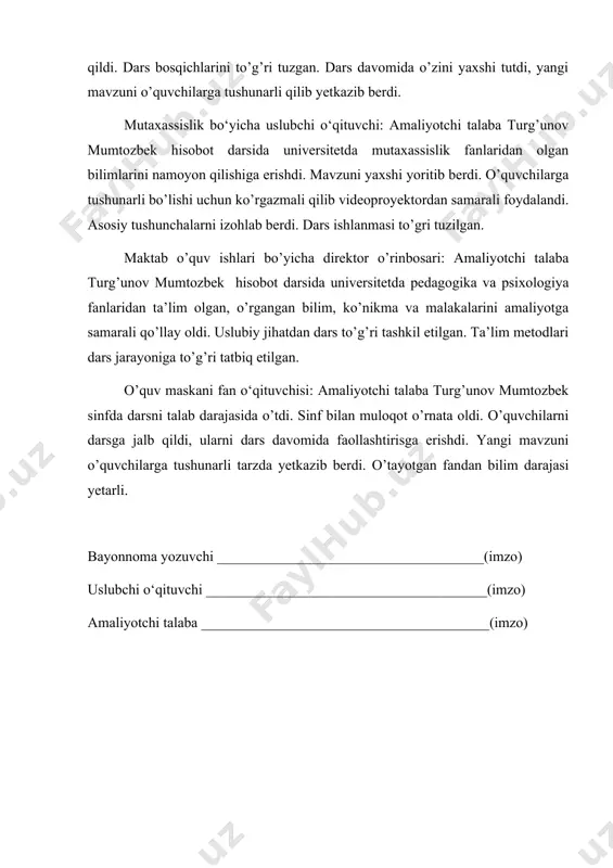 higa erishdi. mavzuni yaxshi yoritib berdi. o’quvchilarga tushunarli bo’lishi uchun ko’rgazmali qilib videoproyektordan samarali foydalandi. asosiy tushunchalarni izohlab berdi. dars ishlanmasi to’gri tuzilgan. maktab o’quv ishlari bo’yicha direktor o’rinbosari: amaliyotchi talaba turg’unov mumtozbek hisobot darsida universitetda pedagogika va psixologiya fanlaridan ta’lim olgan, o’rgangan bilim, ko’nikma va malakalarini amaliyotga samarali qo’llay oldi. uslubiy jihatdan dars to’g’ri tashkil etilgan. ta’lim metodlari dars jarayoniga to’g’ri tatbiq etilgan. o’quv maskani fan o‘qituvchisi: amaliyotchi talaba turg’unov mumtozbek sinfda darsni talab darajasida o’tdi. sinf bilan muloqot o’rnata oldi. o’quvchilarni darsga jalb qildi, ularni dars davomida faollashtirisga erishdi. yangi mavzuni o’quvchilarga tushunarli tarzda yetkazib berdi. o’tayotgan fandan bilim darajasi yetarli. bayonnoma yozuvchi _____________________________________(imzo) uslubchi o‘qituvchi _______________________________________(imzo) amaliyotchi talaba ________________________________________(imzo)