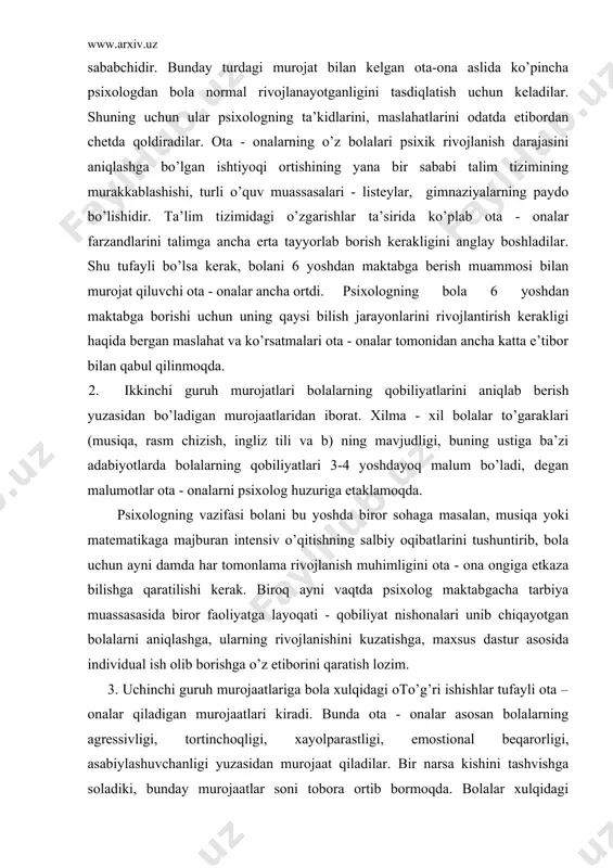 ma rivojlanish muhimligini ota - ona ongiga etkaza bilishga qaratilishi kerak. biroq ayni vaqtda psixolog maktabgacha tarbiya muassasasida biror faoliyatga layoqati - qobiliyat nishonalari unib chiqayotgan bolalarni aniqlashga, ularning rivojlanishini kuzatishga, maxsus dastur asosida individual ish olib borishga o’z etiborini qaratish lozim. 3. uchinchi guruh murojaatlariga bola xulqidagi oto’g’ri ishishlar tufayli ota – onalar qiladigan murojaatlari kiradi. bunda ota - onalar asosan bolalarning agressivligi, tortinchoqligi, xayolparastligi, emostional beqarorligi, asabiylashuvchanligi yuzasidan murojaat qiladilar. bir narsa kishini tashvishga soladiki, bunday murojaatlar soni tobora ortib bormoqda. bolalar xulqidagi oto’g’ri ishishlar asosida yotgan sabablarni psixologlar 3 turkumga ajratadilar: a) ota - onalarning bola psixik rivojlanish qonuniyatlarini bilmasligi. rivojlanish qonuniyatlarini bilmaslik oqibatida ota - onalar bolalarga ularning yoshiga mos bo’lmagan talablarni qo’yadilar, inqiroz davrlaridagi xususiyatlarni esa xulq atvordagi oto’g’ri ishish deb baholaydilar. bunday holda psixolog bola psixik rivojlanish xususiyatlarini yotito’g’ri i bilan ota - onalarga tushuntirib qo’yishi, ularga bola bilan bo’lgan muloqot uslubini o’zgartirish, unga …