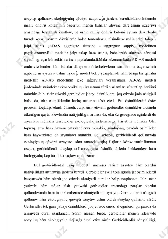 simlik túrlerin bekkemlew hám biologiyalıq kóp túrlilikti saqlaw ushın zárúr. bul gerbicidlerdiń uzaq múddetli unamsız tásirin azaytıw hám olardıń nátiyjeliligin arttırıwǵa járdem beredi. gerbicidler awıl xojalıǵında jat ósimliklerdi basqarıwda hám olardı joq etiwde áhmiyetli qurallar bolıp esaplanadı. jalpı tásir yetiwshi hám tańlap tásir yetiwshi gerbicidler arasındaǵı parqlar olardıń qollanılıwında hám tásir sheńberinde áhmiyetli rol oynaydı. gerbicidlerdi nátiyjeli qollanıw hám ekologiyalıq qáwipti azaytıw ushın olardı abaylap qollanıw zárúr. gerbicidler tek ǵana jabayı ósimliklerdi joq etiwde emes, al eginlerdi qorǵawda da áhmiyetli qural esaplanadı. sonıń menen birge, gerbicidler menen islesiwde abaylılıq hám ekologiyalıq ilajlarǵa ámel etiw zárúr. gerbicidlerdiń nátiyjeliligi, olardıń islew mexanizmi, qollanıw usılı hám qorshaǵan ortalıqqa tásirine qarap pariqlanadi. jalpı tásir yetiwshi gerbicidler, tiykarınan, barlıq ósimliklerge tásir yetip, olardı joq yetedi. tańlap tásir etiwshi gerbicidler bolsa tek belgili bir ósimlik túrlerine zıyan jetkeredi hám eginlerdi qorǵaydı.gerbicidlerdiń qollanılıwında ayırım qáwipler bar. máselen, olar qorshaǵan ortalıqqa zıyan jetkeriwi, topıraq hám suw resursların pataslandırıwı …