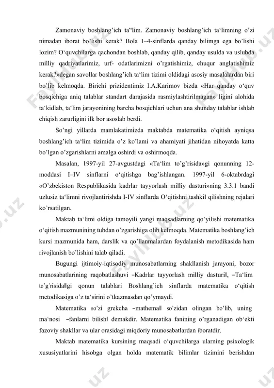 to’g’risida‖gi qonun talablari boshlang’ich sinflarda matematika o‘qitish metodikasiga o’z ta‘sirini o’tkazmasdan qo’ymaydi. matematika so’zi grekcha ―mathema‖ so’zidan olingan bo’lib, uning ma‘nosi ―fanlarni bilish‖ demakdir. matematika fanining o’rganadigan ob‘ekti fazoviy shakllar va ular orasidagi miqdoriy munosabatlardan iboratdir. maktab matematika kursining maqsadi o‘quvchilarga ularning psixologik xususiyatlarini hisobga olgan holda matematik bilimlar tizimini berishdan iboratdir. bu matematik bilimlar tizimi ma‘lum usullar (metodika)orqali o‘quvchilarga yetkaziladi. ―metodika‖ grekcha so’z bo’lib, ―metod‖ degani ―yo’l‖ demakdir. matematika metodikasi pedagogika fanlari tizimiga kiruvchi pedagogika fanining tarmog’i bo’lib, jamiyat tomonidan qo’yilgan o‘qitish maqsadlariga muvofiq matematika o‘qitish qonuniyatlarini matematika rivojining ma‘lum bosqichida tatbiq qiladi. o‘qitishda yangi maqsadlarning qo’yilishi matematika o‘qitish mazmunining tubdan o’zgarishiga olib keldi. boshlang’ich sinf o‘quvchilariga matematikadan samarali ta‘lim berilishi uchun bo’lajak o‘qituvchi boshlang’ich sinflar uchun ishlab chikarish matematika o‘qitish metodikasi egallab, chuqur o’zlashtirib olmog’i zarur. matematika boshlang’ich ta‘lim metodikasining predmeti quyidagilardan iborat: 1. matematika o‘qitishdan ko’zda tutilgan maqsadni asoslash (nima uchun matematika o‘qitiladi, o’rgatiladi). 2. matematika o‘qitish …