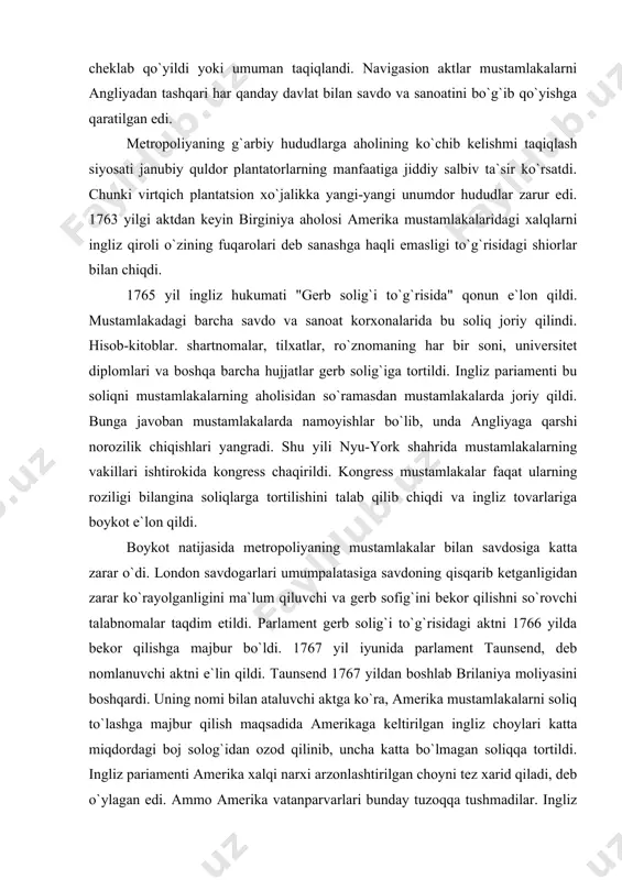 gidan zarar ko`rayolganligini ma`lum qiluvchi va gerb sofig`ini bekor qilishni so`rovchi talabnomalar taqdim etildi. parlament gerb solig`i to`g`risidagi aktni 1766 yilda bekor qilishga majbur bo`ldi. 1767 yil iyunida parlament taunsend, deb nomlanuvchi aktni e`lin qildi. taunsend 1767 yildan boshlab brilaniya moliyasini boshqardi. uning nomi bilan ataluvchi aktga ko`ra, amerika mustamlakalarni soliq to`lashga majbur qilish maqsadida amerikaga keltirilgan ingliz choylari katta miqdordagi boj solog`idan ozod qilinib, uncha katta bo`lmagan soliqqa tortildi. ingliz pariamenti amerika xalqi narxi arzonlashtirilgan choyni tez xarid qiladi, deb o`ylagan edi. ammo amerika vatanparvarlari bunday tuzoqqa tushmadilar. ingliz choylariga boykot e`lon qilindi, mustamlakalarda vaqtincha choy iste`mol qilish to`xtatildi. boston savdogarlari mahalliy fuqarolar orqali kemalardagi ingliz choylarini suvga tashlatishga muvaffaq bo`ldilar. bu tarixda "boston choyxo`rligi" deb ataladi. 1774 yil ogayo va missisipi shtatlari orasidagi hududlarni kvebek provinsiyasiga berish tog`risidagi mashhur akt e`lon qilindi. bu akt vakillik organiga ega bo`lmagan, katolik dini hukmron bo`lgan ushbu mustamlaka kvebek hududining kengaytirilishini anglatar …