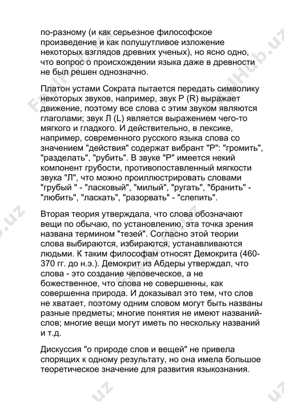 го языка слова со значением "действия" содержат вибрант "р": "громить", "разделать", "рубить". в звуке "р" имеется некий компонент грубости, противопоставленный мягкости звука "л", что можно проиллюстрировать словами "грубый " - "ласковый", "милый", "ругать", "бранить" - "любить", "ласкать", "разорвать" - "слепить". вторая теория утверждала, что слова обозначают вещи по обычаю, по установлению, эта точка зрения названа термином "тезей". согласно этой теории слова выбираются, избираются, устанавливаются людьми. к таким философам относят демокрита (460-370 гг. до н.э.). демокрит из абдеры утверждал, что слова - это создание человеческое, а не божественное, что слова не совершенны, как совершенна природа. и доказывал это тем, что слов не хватает, поэтому одним словом могут быть названы разные предметы; многие понятия не имеют названий-слов; многие вещи могут иметь по нескольку названий и т.д. дискуссия "о природе слов и вещей" не привела спорящих к одному результату, но она имела большое теоретическое значение для развития языкознания. согласно умозаключениям платона, слова делятся …