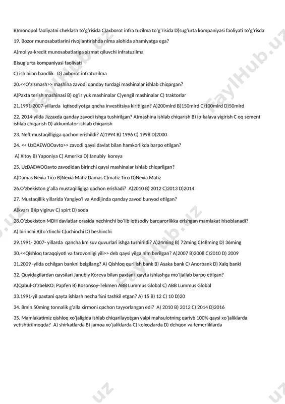 a o’tishni nechta tamoyili mavjud bo’lgan? a)4 b)6 c) 5 d) 7 16.bozor iqtisodiga o’tishni 5ta tamoyili haqida birinchi prezidentimizning qaysi asarida tushuntirib berilgan? a)o’zbekiston bozor munosabatlariga o’tishning o;ziga xos yo’li b) yuksak ma’naviyat yengilmas kuch c) o’zbekiston mustaqillikka erishish ostonasida d)o’zbekiston xxi asr bo’sag’asida 17. > farmon qachon e’lon qilingan? a)1994-yil 16-dekabr b)1994-yil 24- oktabr c)1994-yil 24-noyabr d)1994-yil 16-mart 18. 1992-yil avgust oyida qaysi qonun kuchga kirdi? a)kichik biznesni qo’llab quvvatlash b)monopol faoliyatni cheklash to’g’risida c)axborot infra tuzilma to’g’risida d)sug’urta kompaniyasi faoliyati to’g’risda 19. bozor munosabatlarini rivojlantirishda nima alohida ahamiyatga ega? a)moliya-kredit munosabatlariga xizmat qiluvchi infratuzilma b)sug’urta kompaniyasi faoliyati c) ish bilan bandlik d) axborot infratuzilma 20. > mashina zavodi qanday turdagi mashinalar ishlab chiqargan? a)paxta terish mashinasi b) og’ir yuk mashinalar c)yengil mashinalar c) traktorlar 21.1991-2007-yillarda iqtisodiyotga qncha investitsiya kiritilgan? a)200mlrd b)150mlrd c)100mlrd d)50mlrd 22. 2014-yilda jizzaxda qanday zavodi ishga tushirilgan? a)mashina ishlab chiqarish b) ip-kalava yigirish c …