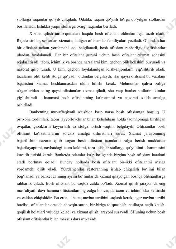 itsiantlarga rahbarlik qiladi. bosh ofitsiant bu vaqtda zalda bo‘ladi. xizmat qilish jarayonida eng mas’uliyatli davr hamma ofitsiantlarning zalga bir vaqtda taom va ichimliklar keltirishi va zaldan chiqishidir. bu erda, albatta, navbat tartibini saqlash kerak, agar navbat tartibi buzilsa, ofitsiantlar orasida shovqin-suron, bir-biriga to‘qnashish, stullarga tegib ketish, qoqilish holatlari vujudga keladi va xizmat qilish jarayoni susayadi. shuning uchun bosh ofitsiant ofitsiantlar bilan maxsus dars o‘tkazadi. banketlarga xizmat qilishda, ayniqsa, ofitsiantning kasb mahorati kerak. u xushmuomala, e’tiborli, xushchaqchaq, zukko bo‘lishi talab qilinadi. bu xizmat qilishning yuksak madaniy darajasini vujudga keltiradi va mehmonlarda yaxshi kayfiyat uyg‘otadi. banket o‘tkazishdagi yana bir muhim shart shundan iboratki, ofitsiant nafaqat bosh ofitsiant bilan, balki boshqa hamma ofitsiantlar bilan ham yaxshi muomalada bo‘lishi shart. ofitsiant yonveridagi tarmoqlarda kim xizmat qilishini yaxshi bilishi kerak. taom va ichimliklar berilganda ham ofitsiant hushyor bo‘lishi, belgilangan taomni o‘z egasiga yanglishmasdan etkazishi kerak. banketlarda xizmat qilish ofitsiant uchun sinov bo‘lishi lozim. tez, xotirjamlik …