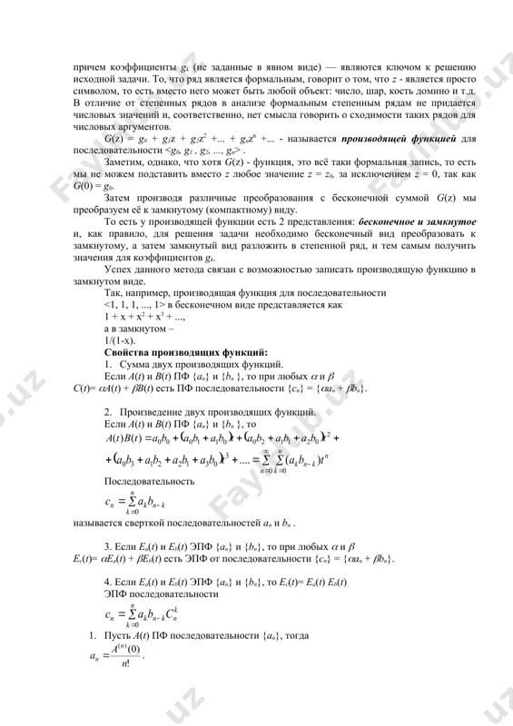 тся, порождается производящей функцией. важно понимать, что это символьная конструкция, то есть вместо символа z может быть любой объект, для которого определены операции сложения и умножения. пусть a0, a1, a2…… - числовая последовательность. ее производящей функцией (пф) называется функция вида . экспоненциальной производящей функцией (эпф) называется функция вида . если последовательность a0, a1, a2…… бесконечна, то пф и эпф степенные ряды, если в последовательности конечное число членов, то пф и эпф конечные многочлены. алгоритм решения задачи можно описать примерно следующим образом: рассматривается некоторая бесконечная сумма, которая в конечном итоге представляет собой формальный степенной ряд g(z) = g0 + g1z + g2z2 +... + gn zn +... причем коэффициенты gk (не заданные в явном виде) — являются ключом к решению исходной задачи. то, что ряд является формальным, говорит о том, что z - является просто символом, то есть вместо него может быть любой объект: число, шар, кость домино и т.д. в …