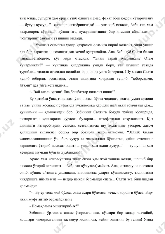 бир қўлида супурги, бир қўли тиззасида, супурги ҳам ердан узиб олинган эмас, фақат бош юқори кўтарилгану — бутун вужуд...” сизнинг ихтиёрингизда! — энтикиб кетасиз, зеби яна ҳам қадрдонроқ кўринади кўзингизга, вужудингизнинг бир қисмига айланади — “юқтириш” санъати ўз ишини қилади. ўзингиз сезмаган ҳолда қаҳрамон оламига кириб қоласиз, энди унинг ҳеч бир ҳаракати нигоҳингиздан қочиб қутулмайди. ана, зеби гўё салти билан гаплашаётибди-ю, кўз қири отасида: “энам аврай олармикан? отам кўнармикан?” — кўнглида қилдеккина умиди бору, ўзи шунинг устида турибди... тилида отасидан нолийди-ю, дилида унга ёлворади. шу маҳал салти кулиб юборди: эссизгина, отаси эндигина ҳовридан тушиб, “юборсамми, йўқми” дея ўйга кетганди-я... “- вой анави қизни! яна бешбаттар қиласиз ишни!” бу ҳитобда ўпка-гина ҳам, ўкинч ҳам, йўққа чиқишга келган умид армони ва ҳам унинг ҳосиласи сифатида тўкилмоққа ҳар дам шай икки томчи ёш ҳам... қўйинг-чи — ҳаммасидан бор! зебининг салтига боққан тубсиз кўзларида, чимирилган қошларида кўрасиз буларни... латофатидан сеҳрланасиз. қиз дилидаги изтиробларни сезасиз, …
