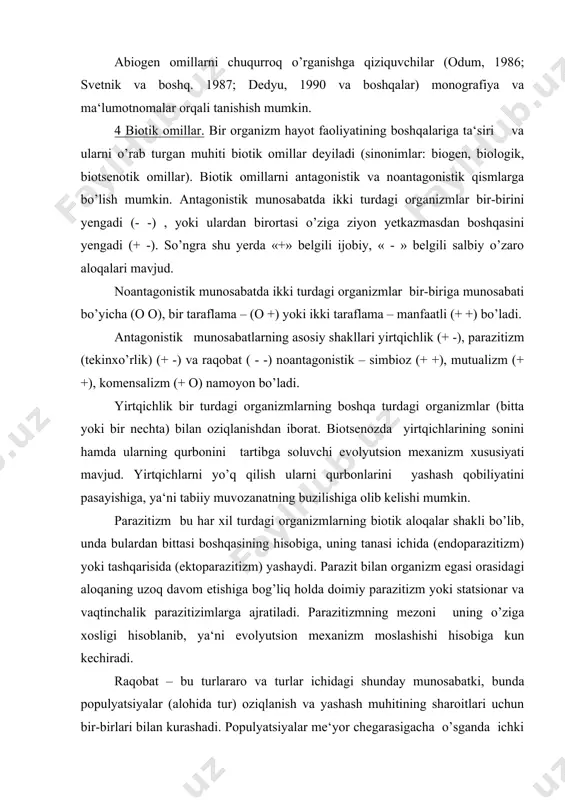 uzadi. marjonli yig’indilar, chuchuk suvdagi o’tlar bir hujayrali suv o’tlari jamoasidan tashqil topadi. biroq bunga o’xshash birikmalar bitta organizmni boshqa bir organizm hisobiga oziqlantirish maqsadida emas, balki himoya qilish yoki mexaniq tayanch uchun hosil bo’ladi. mutualizm – simbiozga yaqin bo’lib, har xil turdagi organizmlarning yashashi va o’sishi uchun zarur bo’lgan o’zaro manfaatdorlik munosabatlaridir. masalan: suv o’tlari va zamburug’larning birikmasini ifodalovchi lishayniklar yoki gulli o’simliklar va ularni changlaydigan hashoratlar. bunda ikkala turda o’ziga xos bo’lgan moslashuvlar paydo bo’ladi. kommensalizm - har xil turdagi hayvonlarning o’zaro munosabati bo’lib, bunda bularning bittasi (kommensal) manfaatdorlik ko’radi, boshqasi uchun esa bu muhim emas. antagonistik munosabatlar ayniqsa, jamoa rivojlanishining dastlabki bosqichlarida kuchli namoyon bo’ladi. yetuk ekotizimning tashqil topish jarayoni salbiy o’zaro ta‘sirining ijobiyga almashinishi tendentsiyasida kuzatiladi (evolyutsiyaning parazitizmdan va konkurentsiyadan mutalizm va kommensalizmga o’tib borishi). xuddi shunday butun biosferadagi evolyutsiya to’g’risida ham gapirish mumkin. insonnning tabiat bilan o’zaro munosabati ham tutalizmga harakat kiladi. biz biotik va …