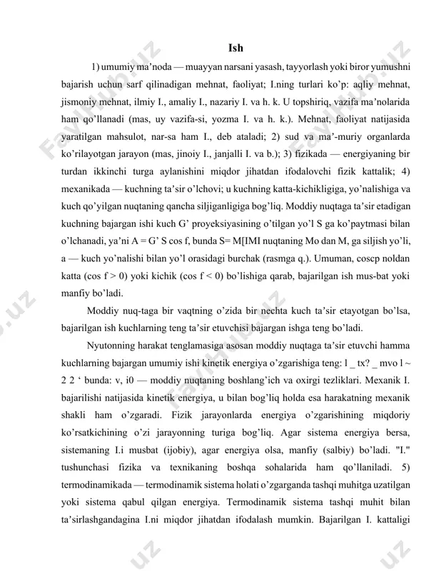 o’zgarishining miqdoriy ko’rsatkichining o’zi jarayonning turiga bog’liq. agar sistema energiya bersa, sistemaning i.i musbat (ijobiy), agar energiya olsa, manfiy (salbiy) bo’ladi. "i." tushunchasi fizika va texnikaning boshqa sohalarida ham qo’llaniladi. 5) termodinamikada — termodinamik sistema holati o’zgarganda tashqi muhitga uzatilgan yoki sistema qabul qilgan energiya. termodinamik sistema tashqi muhit bilan taʼsirlashgandagina i.ni miqdor jihatdan ifodalash mumkin. bajarilgan i. kattaligi jismning termodinamik muvozanatda bo’lish-bo’lmasligiga bog’liq. mexanik i.ning umumlashtirilgan ifodasidan termo-dinamikada ham foydalaniladi. i.ning o’lchov birliklari sgs tizimida erg, si tizimida joul (j), texnik ti-zimda — kilogrammometr (kg m). ish o’z navbatida 3 ga bo’linadi a. dinamika b. impuls d. kilogramm-kuch-metr a; dinamika (yun. dynamis — kuch) — mexanikannng jismlar mexanik harakatini ularga taʼsir qiladigan kuchlar bilan bog’lab o’rganadigan bo’limi. d.da statikaning murakkab kuchlar sistemasini sodda holga keltirish qonuniyatlaridan va kinematikadagi harakatni ifodalash usullaridan keng foydalaniladi. d.ning bevosita vazifasi berilgan (qo’yilgan) kuchlar bo’yicha harakatni aniqlash, agar harakat maʼlum bo’lsa, jismga qo’yilgan kuchlarni …