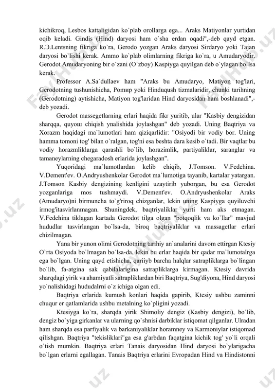 ritadi: "uzunligini eshkakli kemada 15 kunda, kengligini esa hammasi bo`lib, 8 kunda suzib, o`tish mumkin". araks (amudaryo) haqida ma`lumot berib, gerodot: "araks, aytishlaricha, isterga qaraganda kattaroq va (boshqa daryolarga ko`ra) kichikroq, lesbos kattaligidan ko`plab orollarga ega... araks matiyonlar yurtidan oqib keladi. gindis (hind) daryosi ham o`sha erdan oqadi",-deb qayd etgan. r.э.lentsning fikriga ko`ra, gerodo yozgan araks daryosi sirdaryo yoki tajan daryosi bo`lishi kerak. ammo ko`plab olimlarning fikriga ko`ra, u amudaryodir. gerodot amudaryoning bir o`zani (o`zboy) kaspiyga quyilgan deb o`ylagan bo`lsa kerak. professor a.sa`dullaev ham "araks bu amudaryo, matiyon tog'lari, gerodotning tushunishicha, pomир yoki hinduqush tizmalaridir, chunki tarihning (gerodotning) aytishicha, matiyon tog'laridan hind daryosidan ham boshlanadi",-deb yozadi. gerodot massegetlarning erlari haqida fikr yuritib, ular "kasbiy dengizidan sharqqa, quyoш chiqish ynalishida joylashgan" deb yozadi. uning baqtriya va xorazm haqidagi ma`lumotlari ham qiziqarlidir: "osiyodi bir vodiy bor. uning hamma tomoni tog' bilan o`ralgan, tog'ni esa beshta dara kesib o`tadi. bir vaqtlar bu vodiy …