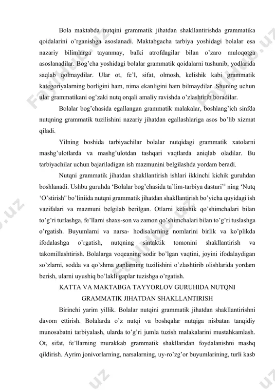 hakllantirish va takomillashtirish. bolalarga voqeaning sodir bo’lgan vaqtini, joyini ifodalaydigan so’zlarni, sodda va qo’shma gaplarning tuzilishini o’zlashtirib olishlarida yordam berish, ularni uyushiq bo’lakli gaplar tuzishga o’rgatish. katta va maktabga tayyorlov guruhida nutqni grammatik jihatdan shakllantirish birinchi yarim yillik. bolalar nutqini grammatik jihatdan shakllantirishni davom ettirish. bolalarda o’z nutqi va boshqalar nutqiga nisbatan tanqidiy munosabatni tarbiyalash, ularda to’g’ri jumla tuzish malakalarini mustahkamlash. ot, sifat, fe’llarning murakkab grammatik shakllaridan foydalanishni mashq qildirish. ayrim jonivorlarning, narsalarning, uy-ro’zg’or buyumlarining, turli kasb egalarining nomlarini aniq aytishga o’rgatish. bolalar nutqida uyushiq bo’lakli, yoyiq va qo’shma gaplarning turli xillaridan (bog’langan qo’shma gap, ergashgan qo’shma gap) foydalanish malakasini mustahkamlash. masalan: lola keldi va biz o’ynadik. yomg’ir yog’di, shuning uchun biz ekskursiyaga bora olmadik. bunda ko’makchi va bog’lovchi so’zlardan foydalanishga o’rgatish. bolalarni ravishdan foydalanishga o’rgatish (tez yurdi, sekin gapirdi) so’z yasash malakalarini mustahkamlash (o ‘qit — о ‘qituvchi, baliq — baliqchi va boshqalar). bir fikrni turli so’zlardan foydalanib bayon …