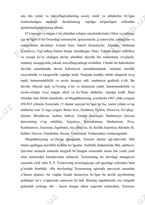 asiyning so’zlariga qaraganda, xorazm aholisi aql-zakovatli, fikh ilmini egallagan ma'rifatli kishilar bo’lganlar. xalifalik shaharlarida fikh, adabiyot, qur'onni urranish sohasida shogirdi bo’lmagan xorazmlik imom (bu yerda yirik olim ma'nosida) kamdan-kam uchraydi. xorazmning bu davrdagi taraqqiyoti xususida yirik olim s. p. tolstovning arxеologiyaga oid quyidagi xulosalari ham g’oyatda ibratlidir: «bu davrlardagi xorazmning iqtisodiy parvozini nazardan o’tkazar ekansiz, bir vaqtlar fеodal monarxiya bo’lgan bu davlat qiyofasining qoldiqlari ko’z o’ngimizda namoyon bo’ladi. bizning nigohimizda yuz minglab gеktarlab yеrlarga obi - hayot bеrgan ulkan sugorish inshootlari, xuroson, movarounnahr va qipchoq dashtlariga tutashib kеtgan stratеgik va savdo yo’llari istеhkomlari, shaxarlarning qaynoq hayoti, hunarmandchilik ravnaq topgan savdo-sotiq hamda o’rta osiyo, eron va volga bo’yining badiiy madaniyatining kеyingi butun tarixiga kuchli ta'sir ko’rsatgan xorazm uyg’onish davrining bor ulug’vorligi va boy ravnaqi gavdalanganday bo’ladi» . ix—xii asrlarda ijtimoiy-iqtisodiy, ma'naviy va madaniy sohadagi taraqqiyot o’lkamizning xorazm vohasidan tashqari boshqa hududlariga ham xosdir. buxoro, samarqand, kеsh, naqshob, g’azna, panjikеnt, binokеnt, shosh, …