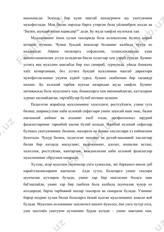 сизлик йулига кириб кетиши мумкин. чунки бундай вокеалар боланинг калбида чукур из колдиради. айрим оилаларга софдиллик, хушахлокликдан кура иккиюзламачилик устун келадиган баъзи холатлар хам учраб туради. бунинг устига яна муаллим мактабда бир хил гапириб, турмушда, уйида бошкача хаёт кечирганини, боз устига бундай муаллимни мактаб директори мукофотлаганини укувчи куриб турса, бунинг окибатини бир тасаввур килинг. бу ахлокий тарбия нуктаи назаридан жуда хавфли. бунинг натижасида бола муаллимга хам, бошкаларга хам ишонмайдиган, катталарни хурмат килмайдиган, тартиббузар булиб кетиши мумкин. педагогик жараёнда муаллимнинг халоллиги, ростгуйлиги, узини тута билиш, ширинсузлик каби ахлокий сифатлари унинг шахсий иши эмас, балки ижтимоий киймат ва ахамият касб этади, профессионал зарурий фазилатларнинг таркибий кисми булиб колади. ижобий ахлокий сифатлар булмаса укитувчининг билими, махорати ва бошка хислатлари уз кийматини йукотади. чукур билим, педагогик махорат ва рухий-маънавий хислатлар билан бир каторда масъулият, кадр-киммат, адолат, яхшилик исташ, халоллик, ростгуйлик, камтарлик, виждонлилик каби ахлокий фазилатлар муаллимнинг обрусини оширади. хуллас, агар муаллим укувчилар унга хушахлок, …