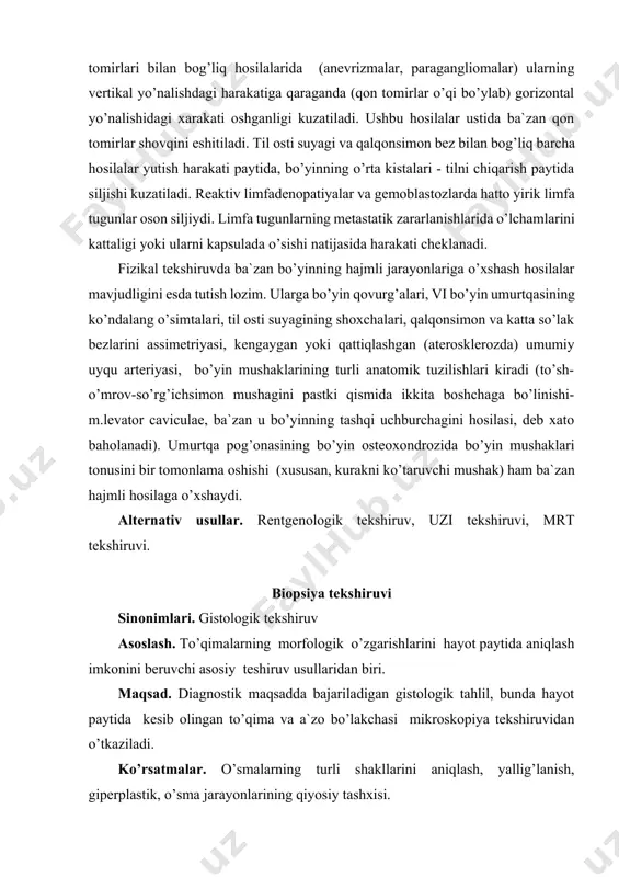ustida ba`zan qon tomirlar shovqini eshitiladi. til osti suyagi va qalqonsimon bez bilan bog’liq barcha hosilalar yutish harakati paytida, bo’yinning o’rta kistalari - tilni chiqarish paytida siljishi kuzatiladi. reaktiv limfadenopatiyalar va gemoblastozlarda hatto yirik limfa tugunlar oson siljiydi. limfa tugunlarning metastatik zararlanishlarida o’lchamlarini kattaligi yoki ularni kapsulada o’sishi natijasida harakati cheklanadi. fizikal tekshiruvda ba`zan bo’yinning hajmli jarayonlariga o’xshash hosilalar mavjudligini esda tutish lozim. ularga bo’yin qovurg’alari, vi bo’yin umurtqasining ko’ndalang o’simtalari, til osti suyagining shoxchalari, qalqonsimon va katta so’lak bezlarini assimetriyasi, kengaygan yoki qattiqlashgan (aterosklerozda) umumiy uyqu arteriyasi, bo’yin mushaklarining turli anatomik tuzilishlari kiradi (to’sh-o’mrov-so’rg’ichsimon mushagini pastki qismida ikkita boshchaga bo’linishi- m.levator caviculae, ba`zan u bo’yinning tashqi uchburchagini hosilasi, deb xato baholanadi). umurtqa pog’onasining bo’yin osteoxondrozida bo’yin mushaklari tonusini bir tomonlama oshishi (xususan, kurakni ko’taruvchi mushak) ham ba`zan hajmli hosilaga o’xshaydi. alternativ usullar. rentgenologik tekshiruv, uzi tekshiruvi, mrt tekshiruvi. biopsiya tekshiruvi sinonimlari. gistologik tekshiruv asoslash. to’qimalarning morfologik o’zgarishlarini hayot paytida …