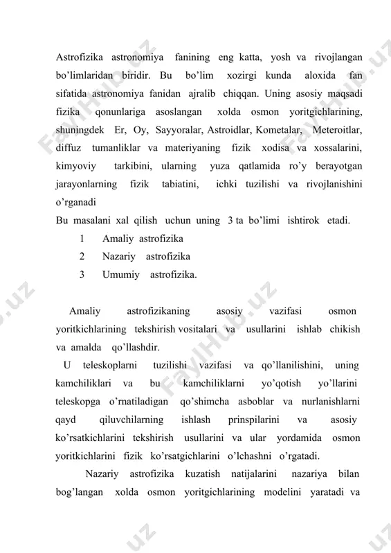 ga kiradigan kosmik jismlarning tabiati, shuningdek yulduzlarning fizik xususiyati va qonuniyatlarini, ular sirtida ro’y berayotgan jarayonlar tabiatini, yulduzlararo muhitda tarqalgan chang va gazning fizik tabiati va kimyoviy tarkibini o’rganishdir. yoritgichlarning fizik tabiatini o’rganishda bir qator usullar fizika sohasida yaratilgan yangi qonunlar asosida vujudga keldi. bu usullardan biri spektral taxlil usulidir. 1859 yilda kirxgof va bozen tomonidan yaratilgan spektral taxlil asosida astrofizikada astrospektraskopiya usuli vujudga keldi. celner tomonidan yorug’lik miqdorini o’lchash imkoniyati yaratildi va u astrofotometriya usuliga asos bo’ldi. 19 asrning ikkinchi yarmidan boshlab astrofotografiya usuli ishlatila boshlandi. bu usulning qulayligi shundan iboratki, olingan kuzatish natijalarini istalgan uzoq muddatda saqlash va undan foydalanish mumkin. fotoeffekt xodisasining ochilishi fotoelementlar fotoelektr yo’li bilan yorug’lik miqdorini aniqlash elektromagnit to’lqinlarning xosil qilish va qabul qilish imkoniyatining yaratilishi radioastronomiya usulining yaratilishiga asos bo’ladi. fan va texnikaning rivojlanishi elektron teleskoplar, ularda ishlatiladigan elekrton – optik uzgartiruvchilar , televizion texnikalari kullanilishiga imkon yaratildi. astrofizik tekshirishlar asosan osmon yoritkichlaridan …