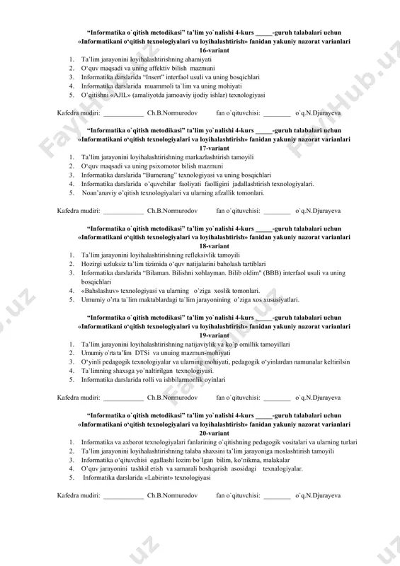 anlari 10-variant 1. o`quvchilar bilimini baholashda o`qituvchining xayrixohlik baholash xatoligi 1. informatika darslarida aqliy hujum interfaol usuli va uning qo`llanilishi 1. о‘quvchining о‘qishdagi muvaffaqiyatlariga ta’sir etuvchi asosiy omillar. 1. informatika darslarida o`quvchilarning yoshi, qiziqishlari, aqliy rivojlanish darajalarini inobatga olgan holda ta’lim berish uslublari 1. informatika darslarida «skarabey» texnalogiyasi texnologiyasi. kafedra mudiri: ____________ ch.b.normurodov fan o`qituvchisi: ________ o`q.n.djurayeva “informatika o`qitish metodikasi” ta’lim yo`nalishi 4-kurs _____-guruh talabalari uchun «informatikani о‘qitish texnologiyalari va loyihalashtirish» fanidan yakuniy nazorat varianlari 11-variant 1. texnologiya, innovatsion texnologiya va pedagogik texnologiya iboralarining ta’riflari va mazmunlari 2. informatika darslarida multimediali texnologiyalar va uning imkoniyatlari 3. o`quvchilar bilimini baholashda o`qituvchining o`z fikrini o`zgartirmaslik va yoqtirmaslik xatoliklari 4. ta`lim jarayonida fsmu texnologiyasi 5. informatika darslarida tanqidiy fikrlashni shakllantiruvchi texnalogiyalar. kafedra mudiri: ____________ ch.b.normurodov fan o`qituvchisi: ________ o`q.n.djurayeva “informatika o`qitish metodikasi” ta’lim yo`nalishi 4-kurs _____-guruh talabalari uchun «informatikani о‘qitish texnologiyalari va loyihalashtirish» fanidan yakuniy nazorat varianlari 12-variant 1. «informatikani o`qitish texnologiyalari va …
