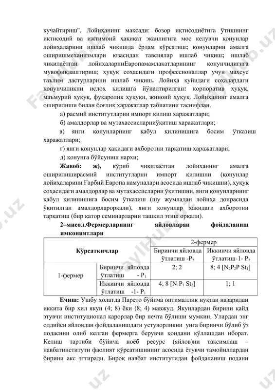 корпоратив ҳуқуқ, маъмурий ҳуқуқ, фуқаролик ҳуқуқи, жиноий ҳуқуқ. лойиҳанинг амалга оширилиши билан боғлиқ харажатлар табиатини таснифлан. а) расмий институтларни импорт қилиш харажатлари; б) амалдорлар ва мутахассисларниўқитиш харажатлари; в) янги қонунларнинг қабул қилинишига босим ўтказиш харажатлари; г) янги қонунлар ҳақидаги ахборотни тарқатиш харажатлари; д) қонунга бўйсуниш нархи; жавоб: ж), кўриб чиқилаётган лойиҳанинг амалга оширилиширасмий институтларни импорт қилишни (қонунлар лойиҳаларини ғарбий европа намуналари асосида ишлаб чиқишни), ҳуқуқ соҳасидаги амалдорлар ва мутахассисларни ўқитишни, янги қонунларнинг қабул қилинишига босим ўтказиш (шу жумладан лойиҳа доирасида ўқитилган амалдорларорқали), янги қонунлар ҳақидаги ахборотни тарқатиш (бир қатор семинарларни ташкил этиш орқали). 2–мисол.фермерларнинг яйловларан фойдаланиш имкониятлари кўрсаткичлар 2-фермер биринчи яйловда ўтлатиш -р2 иккинчи яйловда ўтлатиш-1- р2 1-фермер биринчи яйловда ўтлатиш - р1 2; 2 8; 4 [n2р2р st1] иккинчи яйловда ўтлатиш -1- р1 4; 8 [n1р1 st2] 1; 1 ечиш: ушбу ҳолатда парето бўйича оптималлик нуқтаи назаридан иккита бир хил якун (4; 8) ёки (8; 4) мавжуд. якунлардан бирини …