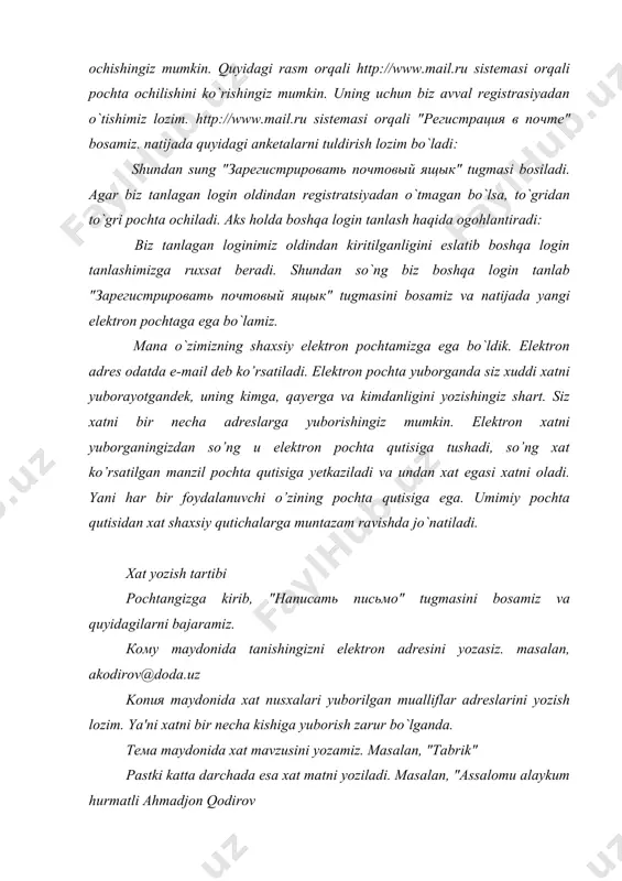 izga elektron adres ochishingiz mumkin. quyidagi rasm orqali http://www.mail.ru sistemasi orqali pochta ochilishini ko`rishingiz mumkin. uning uchun biz avval registrasiyadan o`tishimiz lozim. http://www.mail.ru sistemasi orqali "регистрация в почте" bosamiz. natijada quyidagi anketalarni tuldirish lozim bo`ladi: shundan sung "зарегистрировать почтовый ящык" tugmasi bosiladi. agar biz tanlagan login oldindan registratsiyadan o`tmagan bo`lsa, to`gridan to`gri pochta ochiladi. aks holda boshqa login tanlash haqida ogohlantiradi: biz tanlagan loginimiz oldindan kiritilganligini eslatib boshqa login tanlashimizga ruxsat beradi. shundan so`ng biz boshqa login tanlab "зарегистрировать почтовый ящык" tugmasini bosamiz va natijada yangi elektron pochtaga ega bo`lamiz. mana o`zimizning shaxsiy elektron pochtamizga ega bo`ldik. elektron adres odatda e-mail deb ko’rsatiladi. elektron pochta yuborganda siz xuddi xatni yuborayotgandek, uning kimga, qayerga va kimdanligini yozishingiz shart. siz xatni bir necha adreslarga yuborishingiz mumkin. elektron xatni yuborganingizdan so’ng u elektron pochta qutisiga tushadi, so’ng xat ko’rsatilgan manzil pochta qutisiga yetkaziladi va undan xat egasi xatni oladi. yani har bir foydalanuvchi …