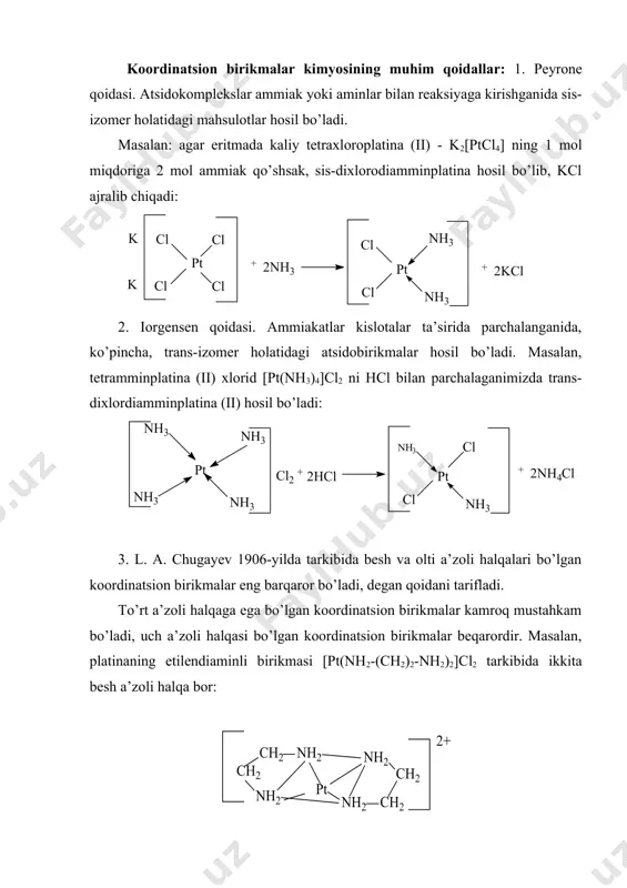 lyuis nazariyalari asosida talqin qilindi. keyinchalik bu haqda uchta nazariya yaratildi: 1. valent bog’lanish yoki atom orbitallar metodi 2. kristall maydon nazariyasi 3. molekulyar orbitallar metodi (ligandlar maydoni nazariyasi). kristall maydon nazariyasiga ko’ra d-elektronlar ligandlar band etgan joylarni band qilmaslikka intiladi. bu nazariyaga ko’ra markaziy atom bilan ligandlar orasida ion bog’lanish yoki ion-depol bog’lanish yuzaga keladi. bu nazariya markaziy atomning kvant-mexanik tuzilishini hisobga oladi, lekin ligandlarni hech qanday strukturaga ega bo’lmagan shunchaki zaryadli nuqtalar deb qaraydi; ularni faqat elektrostatik maydon yaratuvchi zaryadli zarrachalar deb tassavvur qiladi. koordinatsion birikmalar kimyosining muhim qoidallar: 1. peyrone qoidasi. atsidokomplekslar ammiak yoki aminlar bilan reaksiyaga kirishganida sis-izomer holatidagi mahsulotlar hosil bo’ladi. masalan: agar eritmada kaliy tetraxloroplatina (ii) - k2[ptcl4] ning 1 mol miqdoriga 2 mol ammiak qo’shsak, sis-dixlorodiamminplatina hosil bo’lib, kcl ajralib chiqadi: 2. iorgensen qoidasi. ammiakatlar kislotalar ta’sirida parchalanganida, ko’pincha, trans-izomer holatidagi atsidobirikmalar hosil bo’ladi. masalan, tetramminplatina (ii) xlorid [pt(nh3)4]cl2 ni hcl bilan parchalaganimizda …