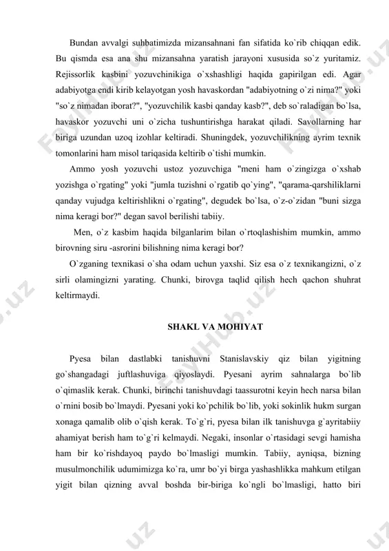 am bir ko`rishdayoq paydo bo`lmasligi mumkin. tabiiy, ayniqsa, bizning musulmonchilik udumimizga ko`ra, umr bo`yi birga yashashlikka mahkum etilgan yigit bilan qizning avval boshda bir-biriga ko`ngli bo`lmasligi, hatto biri ikkinchisini yoqtirmasligi ham mumkin. ammo bora-bora ular bir-biriga ko`nikib, hatto suyanib qoladilar. stanislavskiy o`z kundaligida quyidagilarni yozadi: "o`sha vaqtlarda ko`pchilik a. p. chexovning "chayka " pyesasini yaxshi tushunmagan edi. mening nazarimda u mutlaqo sahnabop emasday, juda ham zerikarli va voqealar bir maromda kechardi. ammo nemirovich danchenko uni birinchi o`qishidayoq asar g`alati va boshqacha ekanligiga meni ishontirishga harakat qila boshladi. danchenko "chayka "xususida gapirayotganida asar menga yoqqanday bo`lardi. lekin yolg`iz qolib, pyesani qo`lga olishim bilan yana zerika boshlardim. vaholanki, men asar uchun mizansahna yozishim, sahna va spektakl loyihasini ishlab chiqishim kerak edi..." qarangki, mana shu asar vaqt o`tishi bilan moskva badiiy teatrining faxriga aylanib qoladi. asar bilan ilk tanishuv chog`ida uning mizansahnalari tasavvurda qay darajada ifodalanishi kerak? stanislavskiy iborasi bilan aytganda: rejissor — …
