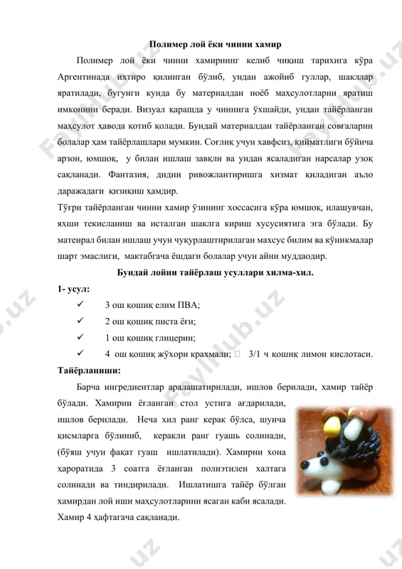 амирни ёғланган стол устига ағдарилади, ишлов берилади. неча хил ранг керак бўлса, шунча қисмларга бўлиниб, керакли ранг гуашь солинади, (бўяш учун фақат гуаш ишлатилади). хамирни хона ҳароратида 3 соатга ёғланган полиэтилен халтага солинади ва тиндирилади. ишлатишга тайёр бўлган хамирдан лой иши маҳсулотларини ясаган каби ясалади. хамир 4 ҳафтагача сақланади. 2- усул: · 200 грамм жўхори крахмали. · 200 грамм елим пва. · 2ош қошиқписта ёғи. · 1 ош қошиқ глицерин. · 3/1 ч қошиқ лимон кислотаси. тайёрланиши: барча ингредиентлар аралаштирилади. буғли ҳаммомга қўйилади. 7-10 дақиқа ичида аралашма қуйилиб, хамир тайёр бўлади. хамирни ёғланган стол устига ағдарилади, ишлов берилади. неча хил ранг керак бўлса, шунча қисмларга бўлиниб, керакли ранг гуашь солинади (бўяш учун фақат гуашь ишлатилади). хамирни хона ҳароратида 3 соатга ёғланган полиэтилен халтага солинади ва тиндирилади. ишлатишга тайёр бўлган хамирдан лой иши маҳсулотларини ясаган каби ясалади. хамир 2 ҳафтагача сақланади. пластилин, лой, полимер лой ёки полимер лой ёки чинни хамир …