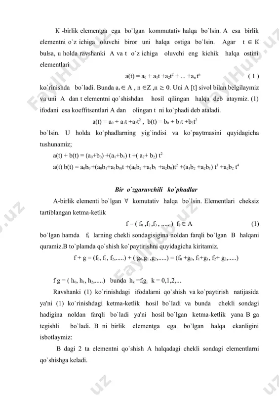 arni fi va gj lar orqali simmetrik ifodalanishidan kelib chiqadi.bu ifodalanish в da distributivlik qonuni ham bajarilishini ko`rsatadi. f = (f0(f1(f2(.....)( g = (g0(g1(g2(.....)( h = (h0(h1(h2(.....) в to`plamning 3 ta elementi bo`lsin . u holda fg = d = (d0(d1(d2(.....) bunda dl = (figj l=0(1(2..... (fg)h = dh = l = (l0(l1(l2(.....) bunda ls = (dlhk = (((figj)hk= (figjhk f(gh) ni hisoblasak xuddi shu ifodani olamiz. demak, в (1(0(.....0(...) birlik elementga ega bo`lgan kommutativ va assosiativ halqadir. (а( 0 (...) ketma-ketlik а halqani elementi kabi qo`shiladi va ko`paytiriladi. bu esa bunday ketma-ketliklarni a dagi a elementga mos qo`yishga imkon biradi, ya`ni ( а(а uchun а = (а( 0 (.....) deb olamiz. shunday qilib, а в halqani halqa ostisi bo`ladi. х = (0(1(0....) deb olamiz va х ni а dagi o`zgaruvchi (yoki no`malum) deb olamiz. в da aniqlangan ko`paytirish amalidan foydalanib х2 = (0(0(1(..) ................................ (2) хn = (0(0(0..(0(1(0..) (2) …