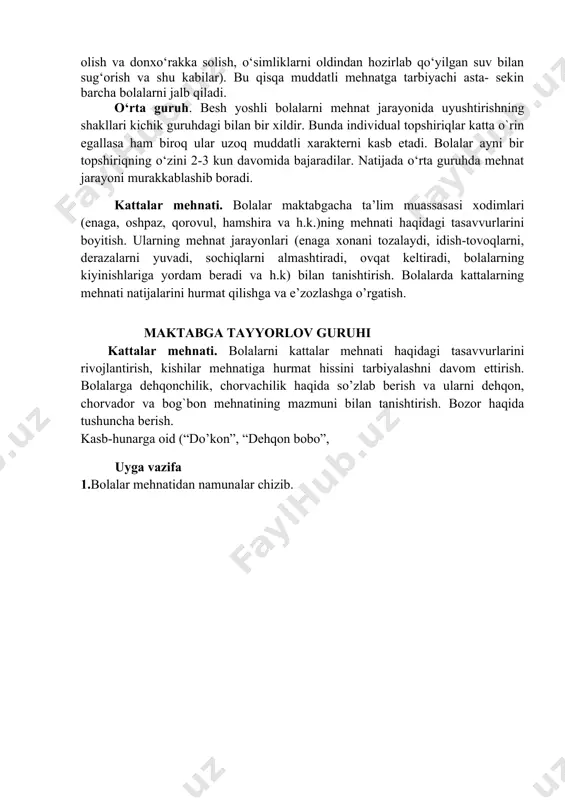 katlarini muvofiqlashtirish, ishni hamkorlikda rejalashtirish, o‘rtoqlarga yordam berish, ularning mehnatini baholash kabi muhim ko‘nikmalar shakllanadi. bolalar mehnatini tashkil etish shakllaridan biri navbatchilikdir. bolalar mehnatiga rahbarlik qilish. kichik guruhlar. bunda bolalar tarbiyachining tabiat burchagi va hovlidagi hayvonlar hamda o‘simliklami parvarish qilishga yo‘llangan mehnatida ishtirok etadiiar. ular 1-2 ta individual topshiriqlar oladilar (qushlar uchun tayyor ozuqani olish va donxo‘rakka solish, o‘simliklarni oldindan hozirlab qo‘yilgan suv bilan sug‘orish va shu kabilar). bu qisqa muddatli mehnatga tarbiyachi asta- sekin barcha bolalarni jalb qiladi. o‘rta guruh. besh yoshli bolalarni mehnat jarayonida uyushtirishning shakllari kichik guruhdagi bilan bir xildir. bunda individual topshiriqlar katta o`rin egallasa ham biroq ular uzoq muddatli xarakterni kasb etadi. bolalar ayni bir topshiriqning o‘zini 2-3 kun davomida bajaradilar. natijada o‘rta guruhda mehnat jarayoni murakkablashib boradi. kattalar mehnati. bolalar maktabgacha ta’lim muassasasi xodimlari (enaga, oshpaz, qorovul, hamshira va h.k.)ning mehnati haqidagi tasavvurlarini boyitish. ularning mehnat jarayonlari (enaga xonani tozalaydi, idish-tovoqlarni, derazalarni yuvadi, sochiqlarni …